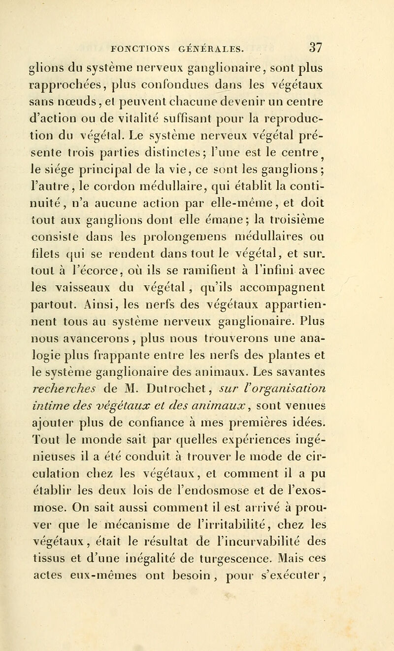 glions du système nerveux ganglionaire, sont plus rapprochées, plus confondues dans les végétaux sans nœuds, et peuvent chacune devenir un centre d'action ou de vitalité suffisant pour la reproduc- tion du végétal. Le système nerveux végétal pré- sente tiois parties distinctes; l'une est le centre le siège principal de la vie, ce sont les ganglions; l'autre, le coidon médullaire, qui établit la conti- nuité, n'a aucune action par elle-même, et doit tout aux ganglions dont elle émane; la troisième consiste dans les prolongemens médullaires ou filets qui se rendent dans tout le végétal, et sur. tout à l'écorce, où ils se ramifient à l'infini avec les vaisseaux du végétal, qu'ils accompagnent partout. Ainsi, les nerfs des végétaux appartien- nent tous au système nerveux ganglionaire. Plus nous avancerons, plus nous trouverons une ana- logie plus frappante entre les nerfs des plantes et le système ganglionaire des animaux. Les savantes recherches de M. Dutrochet, sur Vorganisation intime des végétaux et des animaux, sont venues ajouter plus de confiance à mes premières idées. Tout le monde sait par quelles expériences ingé- nieuses il a été conduit à trouver le mode de cir- culation chez les végétaux, et comment il a pu établir les deux lois de l'endosmose et de l'exos- mose. On sait aussi couiment il est arrivé à prou- ver que le mécanisme de l'irritabilité, chez les végétaux, était le résultat de l'incurvabilité des tissus et d'une inégalité de turgescence. Mais ces actes eux-mêmes ont besoin, pour s'exécuter,