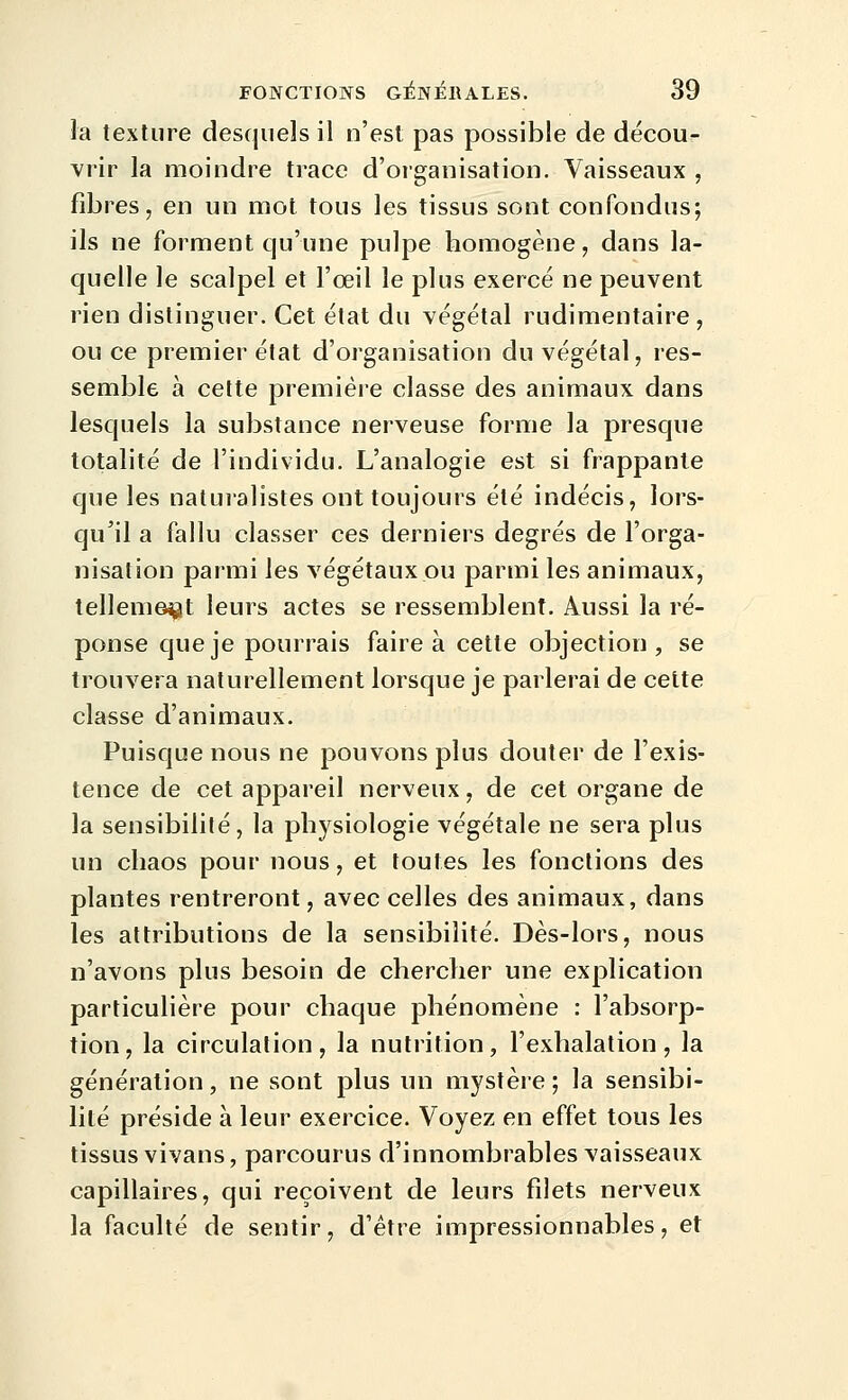 la texture desquels il n'est pas possible de décour vrir la moindre trace d'organisation. Vaisseaux , fibres, en un mot tous les tissus sont confondus; ils ne forment qu'une pulpe homogène, dans la- quelle le scalpel et l'œil le plus exercé ne peuvent rien distinguer. Cet état du végétal rudimentaire , ou ce premier état d'organisation du végétal, res- semble à celte première classe des animaux dans lesquels la substance nerveuse forme la presque totalité de l'individu. L'analogie est si frappante que les naturalistes ont toujours été indécis, lors- qu'il a fallu classer ces derniers degrés de l'orga- nisation parmi les végétaux ou parmi les animaux, tellement leurs actes se ressemblent. Aussi la ré- ponse que je pourrais faire à cette objection , se trouvera naturellement lorsque je parlerai de cette classe d'animaux. Puisque nous ne pouvons plus douter de l'exis- tence de cet appareil nerveux, de cet organe de la sensibilité, la physiologie végétale ne sera plus un chaos pour nous, et toutes les fonctions des plantes rentreront, avec celles des animaux, dans les attributions de la sensibilité. Dès-lors, nous n'avons plus besoin de chercher une explication particulière pour chaque phénomène : l'absorp- tion, la circulation, la nutrition, l'exhalation, la génération, ne sont plus un mystère ; la sensibi- lité préside à leur exercice. Voyez en effet tous les tissus vivans, parcourus d'innombrables vaisseaux capillaires, qui reçoivent de leurs filets nerveux la faculté de sentir, d'être impressionnables, et