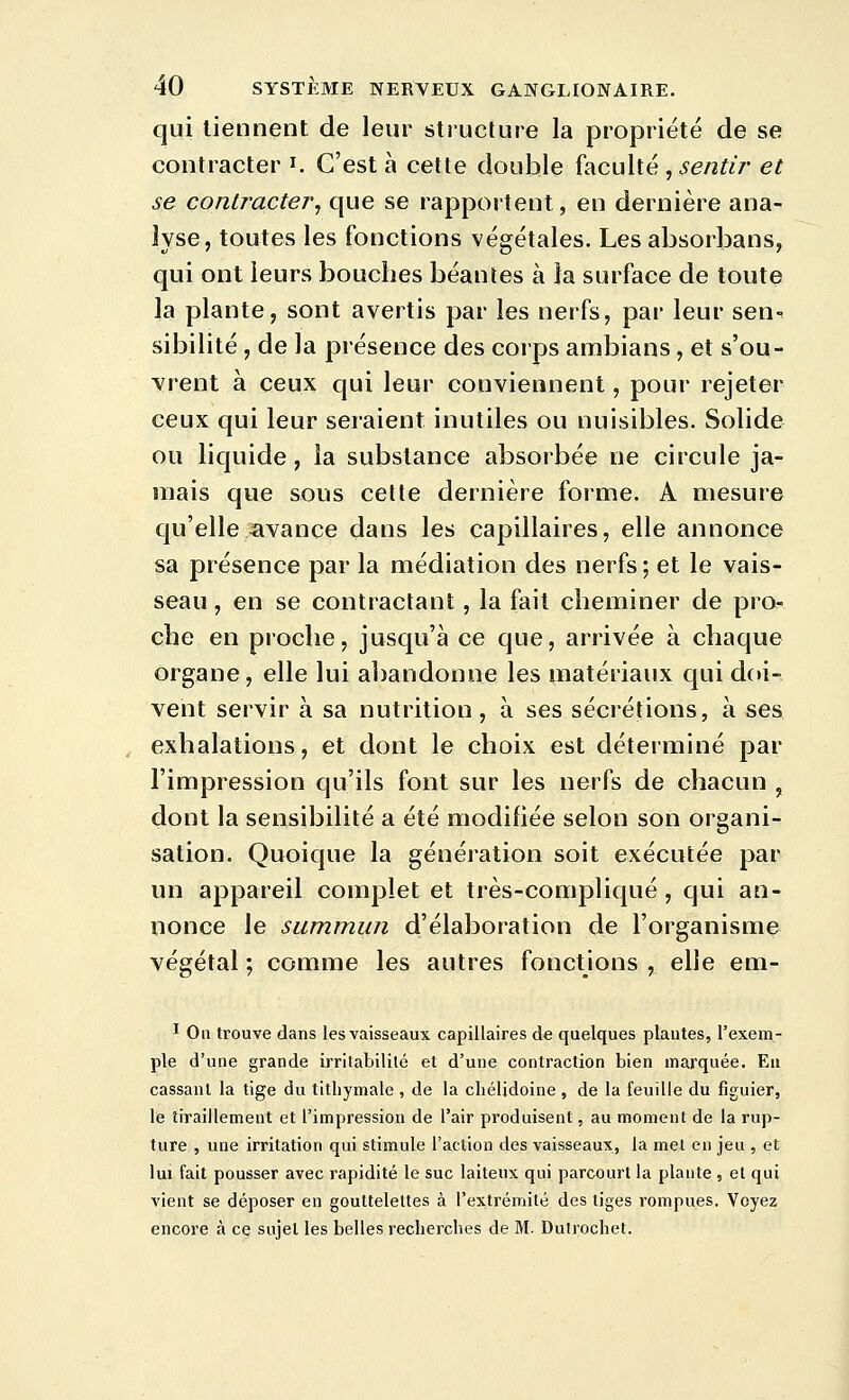 qui tiennent de leur structure la propriété de se contracter i. C'est à cette double faculté , sentir et se contracter^ que se rapportent, en dernière ana- lyse, toutes les fonctions végétales. Les absorbans, qui ont leurs bouches béantes à la surface de toute la plante, sont avertis par les nerfs, par leur sen-^ sibilité, de la présence des corps ambians, et s'ou- vrent à ceux qui leur conviennent, pour rejeter ceux qui leur seraient inutiles ou nuisibles. Solide ou liquide, la substance absorbée ne circule ja- mais que sous cette dernière forme. A mesure c|u'elle ïivance dans les capillaires, elle annonce sa présence par la médiation des nerfs; et le vais- seau , en se contractant, la fait cheminer de pro- che en proche, jusqu'à ce que, arrivée à chaque organe, elle lui abandonne les matériaux qui doi- vent servir à sa nutrition, à ses sécrétions, à ses exhalations, et dont le choix est déterminé par l'impression qu'ils font sur les nerfs de chacun , dont la sensibilité a été modifiée selon son organi- sation. Quoique la génération soit exécutée par un appareil complet et très-compliqué, qui an- nonce le summun d'élaboration de l'organisme végétal ; comme les autres fonctions , elle em- ï On trouve dans les vaisseaux capillaires d« quelques plantes, l'exem- ple d'une grande irritabilité et d'une contraction bien marquée. Eu cassant la tige du tithymale , de la chélidoine , de la feuille du figuier, le tiraillement et l'impression de l'air produisent, au moment de la rup- ture , une irritation qui stimule l'action des vaisseaux, la met en jeu , et lui fait pousser avec rapidité le suc laiteux qui parcourt la plante , et qui vient se déposer en gouttelettes à l'extrémité des tiges rompues. Voyez encore à ce sujet les belles recherches de M. Dutrochet.