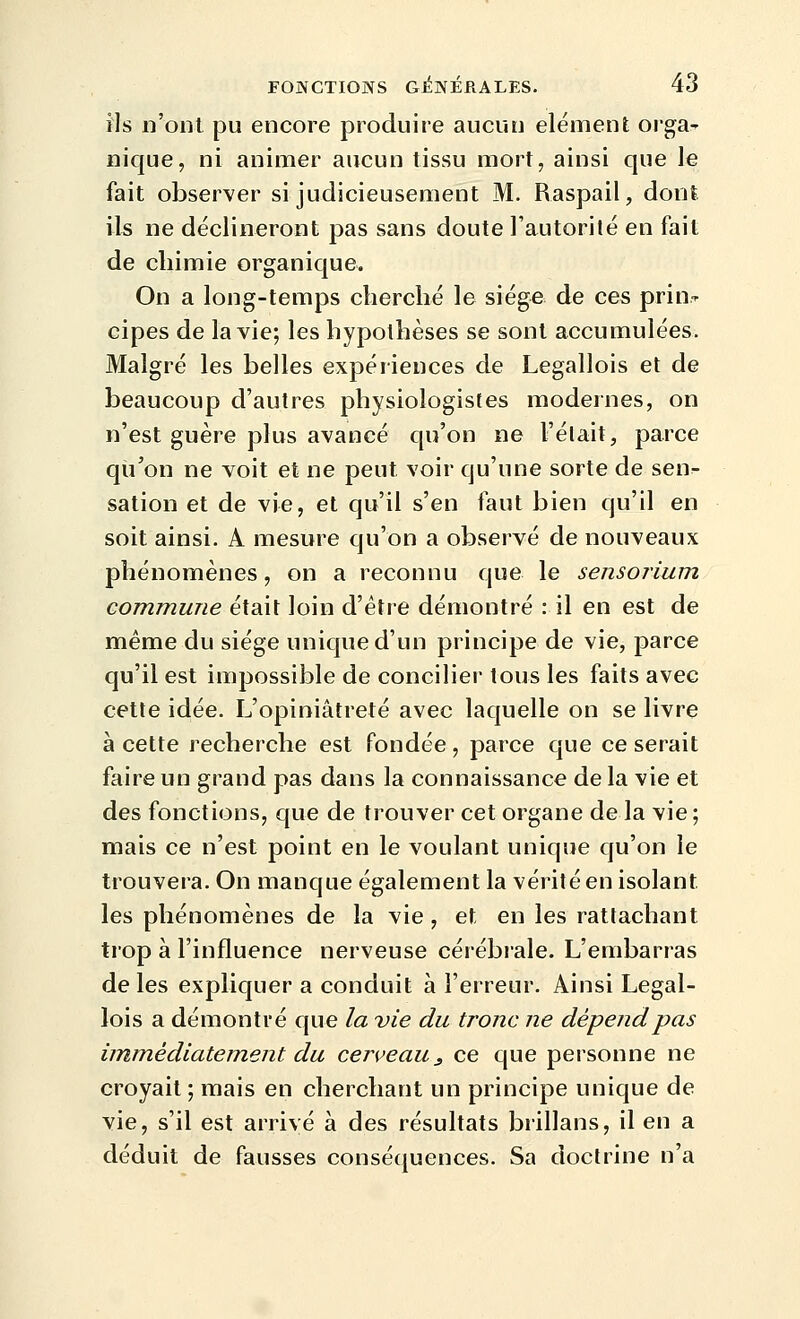 ils n'ont pu encore produire aucun élément orgaT nique, ni animer aucun tissu mort, ainsi que le fait observer si judicieusement M. Raspail, dont ils ne déclineront pas sans doute Tautorilé en fait de chimie organique. On a long-temps cherché le siège de ces prin.-^ cipes de la vie; les hypothèses se sont accumulées. Malgré les belles expériences de Legallois et de beaucoup d'autres physiologistes modernes, on n'est guère plus avancé qu'on ne l'élait, parce qu'on ne voit et ne peut voir qu'une sorte de senr- sation et de vie, et qu'il s'en faut bien qu'il en soit ainsi. A mesure qu'on a observé de nouveaux phénomènes, on a reconnu que le sensorium commune était loin d'être démontré : il en est de même du siège unique d'un principe de vie, parce qu'il est impossible de concilier tous les faits avec cette idée. L'opiniâtreté avec laquelle on se livre à cette recherche est fondée, parce que ce serait faire un grand pas dans la connaissance de la vie et des fonctions, que de trouver cet organe de la vie ; mais ce n'est point en le voulant unique qu'on le trouvera. On manque également la vérité en isolant les phénomènes de la vie, et en les rattachant trop à l'influence nerveuse cérébiale. L'embarras de les expliquer a conduit à l'erreur. Ainsi Legal- lois a démontré que la vie du tronc ne dépend pas immédiatement du cerveau^ ce que personne ne croyait ; mais en cherchant un principe unique de vie, s'il est arrivé à des résultats brillans, il en a déduit de fausses conséquences. Sa doctrine n'a