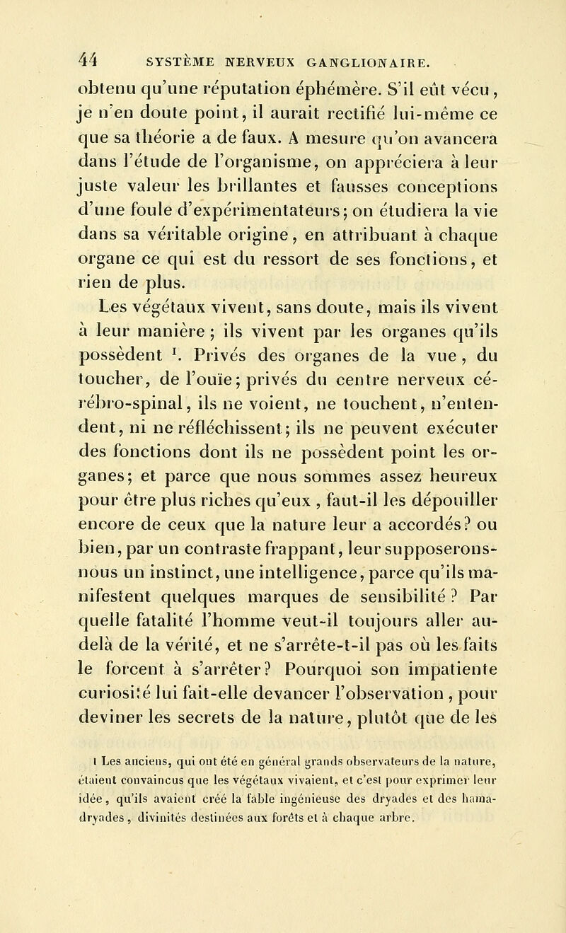 obtenu qu'une réputation éphémère. S'il eût vécu , je n'en doute point, il aurait rectifié lui-même ce que sa théorie a de faux. A mesure qu'on avancera dans l'étude de l'organisme, on appiéciera à leur juste valeur les biillantes et fausses conceptions d'une foule d'expérimentateurs; on étudiera la vie dans sa véritable origine, en attribuant à chaque organe ce qui est du ressort de ses fonctions, et rien de plus. Les végétaux vivent, sans doute, mais ils vivent à leur manière ; ils vivent par les organes qu'ils possèdent ^ Privés des organes de la vue , du toucher, de l'ouïe; privés du centre nerveux cé- rébro-spinal, ils ne voient, ne touchent, n'enten- dent, ni ne réfléchissent; ils ne peuvent exécuter des fonctions dont ils ne possèdent point les or- ganes; et parce que nous sommes assez heureux pour être plus riches qu'eux , faut-il les dépouiller encore de ceux que la nature leur a accordés? ou bien, par un contraste frappant, leur supposerons- nous un instinct, une intelligence, parce qu'ils ma- nifestent quelques marques de sensibilité ? Par quelle fatalité l'homme veut-il toujours aller au- delà de la vérité, et ne s'arrête-t-il pas où les faits le forcent à s'arrêter? Pourquoi son impatiente curiosi:é lui fait-elle devancer l'observation , pour deviner les secrets de la nature, plutôt que de les 1 Les anciens, qui ont été en général grands observateurs de la nature, étaient convaincus que les végétaux vivaient, et c'est pour exprimer leur idée, qu'ils avaient créé la fable ingénieuse des dryades et des haina- dryades , divinités destinées aux forêts et à chaque arbre.