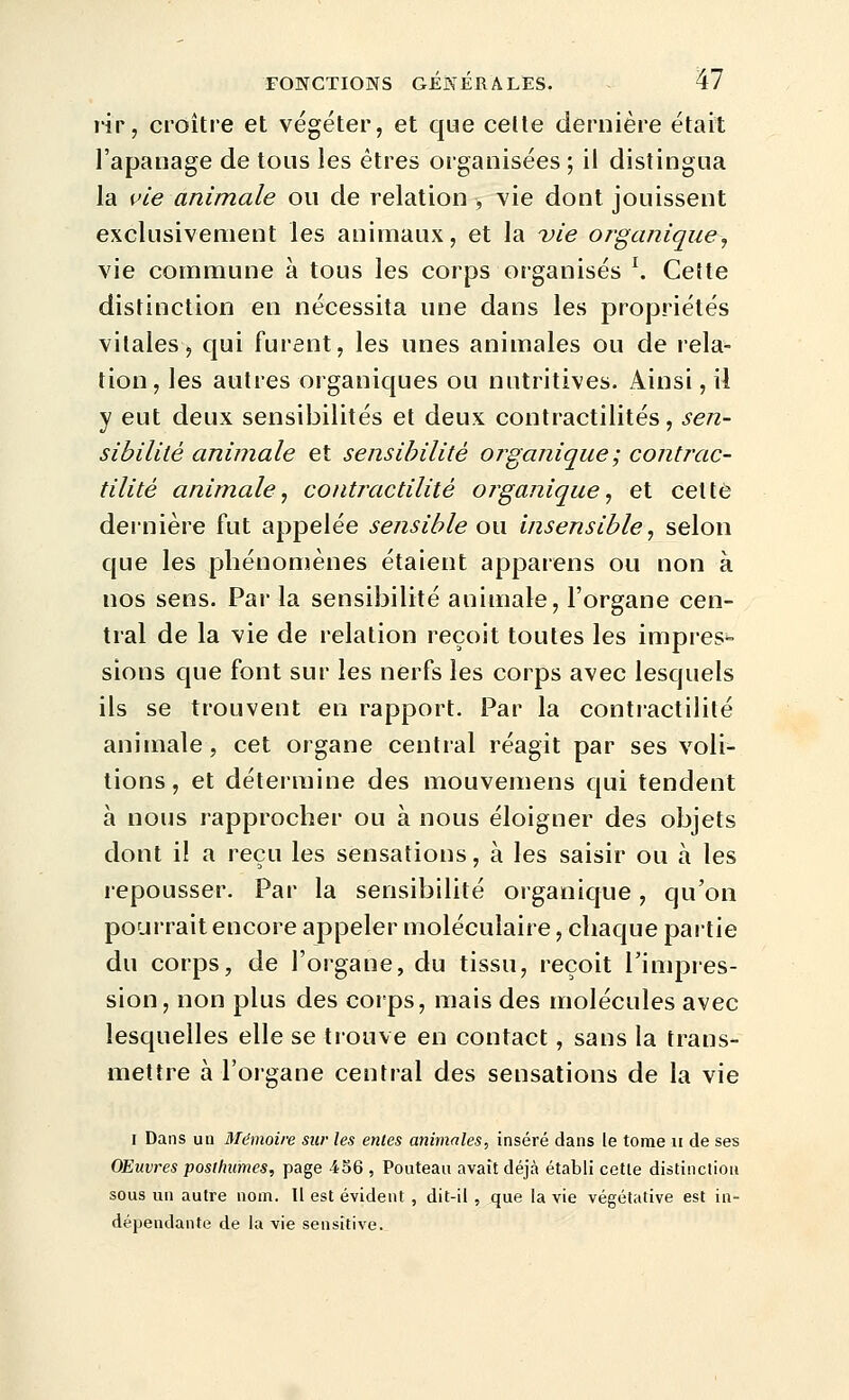 ïir, croître et végéter, et que celle dernière était l'apanage de tous les êtres organisées ; il distingua la {fie animale ou de relation , vie dont jouissent exclusivement les animaux, et la vie organique, vie commune à tous les corps organisés \ Cette distinction en nécessita une dans les propriétés vitales, qui furent, les unes animales ou de rela- tion, les autres organiques ou nutritives. Ainsi, il y eut deux sensibilités et deux contractilités, sen- sibilité animale et sensibilité organique ; contrac- tilité animale^ contmctilité organique^ et cette dernière fut appelée sensible ou insensible ^ selon que les phénomènes étaient apparens ou non à nos sens. Par la sensibilité animale, l'organe cen- tral de la vie de relation reçoit toutes les impres^ sions que font sur les nerfs les corps avec lesquels ils se trouvent en rapport. Par la contractililé animale, cet organe central réagit par ses voli- tions, et détermine des mouvemens qui tendent à nous rapprocher ou à nous éloigner des objets dont i! a reçu les sensations, à les saisir ou à les repousser. Par la sensibilité organique, qu'on pourrait encore appeler moléculaire, chaque partie du corps, de l'organe, du tissu, reçoit l'impres- sion, non plus des coips, mais des molécules avec lesquelles elle se trouve en contact, sans la trans- mettre à l'organe central des sensations de la vie I Dans ua Mémoire sur les entes animales, inséré dans le tome ii de ses Œuvres posthumes, page 456 , Pouteau avait déjà établi cette distinction sous un autre nom. Il est évident, dit-il, que la vie végétative est in- dépendante de la vie sensitive.