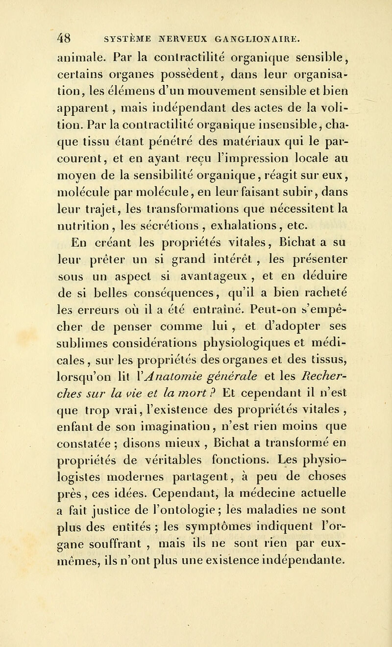 animale. Par la conlractilité organique sensible, certains organes possèdent, dans leur organisa- tion, les ëlémens d'un mouvement sensible et bien apparent, mais indépendant des actes de la voli- tion. Par la contractilité organique insensible, cha- que tissu étant pénétré des matériaux qui le par- courent, et en ayant reçu l'impression locale au moyen de la sensibilité organique, réagit sur eux, molécule par molécule, en leur faisant subir, dans leur trajet, les transformations que nécessitent la nutrition, les sécrétions , exhalations, etc. En créant les propriétés vitales, Bichat a su leur prêter un si grand intérêt , les présenter sous un aspect si avantageux , et en déduire de si belles conséquences, qu'il a bien racheté les erreurs où il a été entraîné. Peut-on s'empê- cher de penser comme lui, et d'adopter ses sublimes considérations physiologiques et médi- cales , sur les propriétés des organes et des tissus, lorsqu'on lit \Anatomie générale et les Recher- ches sur la vie et la mort? Et cependant il n'est que trop vrai, l'existence des propriétés vitales , enfant de son imagination, n'est rien moins que constatée ; disons mieux , Bichat a transformé en propriétés de véritables fonctions. Les physio- logistes modernes partagent, à peu de choses près, ces idées. Cependant, la médecine actuelle a fait justice de l'ontologie; les maladies ne sont plus des entités ; les symptômes indiquent l'or- gane souffrant , mais ils ne sont rien par eux- mêmes, ils n'ont plus une existence indépendante.