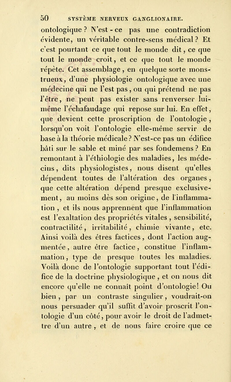 ontologique ? N'est - ce pas une contradiction évidente, un véritable contre-sens médical? Et c'est pourtant ce que tout le monde dit, ce que tout le monde croit, et ce que tout le monde répète. Cet assemblage, en quelque sorte mons- trueux, d'une physiologie ontologique avec une médecine qui ne l'est pas , ou qui prétend ne pas l'être, ne peut pas exister sans renverser lui- même l'échafaudage qui repose sur lui. En effet, que devient celte proscription de l'ontologie , lorsqu'on voit l'ontologie elle-même servir de base à la théorie médicale? N'est-ce pas un édifice bâti sur le sable et miné par ses fondemens ? En remontant à l'éthiologie des maladies, les méde- cins, dits physiologistes, nous disent qu'elles dépendent toutes de l'altération des organes, que cette altération dépend presque exclusive- ment, au moins dès son origine, de l'inflamma- tion , et ils nous apprennent que l'inflammation est l'exaltation des propriétés vitales , sensibilité, contractilité, irritabilité, chimie vivante, etc. Ainsi voilà des êtres factices, dont l'action aug- mentée , autre être factice, constitue l'inflam- mation , type de presque toutes les maladies. Voilà donc de l'ontologie supportant tout l'édi- fice de la doctrine physiologique, et on nous dit encore qu'elle ne connaît point d'ontologie! Ou bien , par un contraste singulier, voudrait-on nous persuader qu'il suffit d'avoir proscrit l'on- tologie d'un côté, pour avoir le droit de l'admet- tre d'un autre , et de nous faire croire que ce