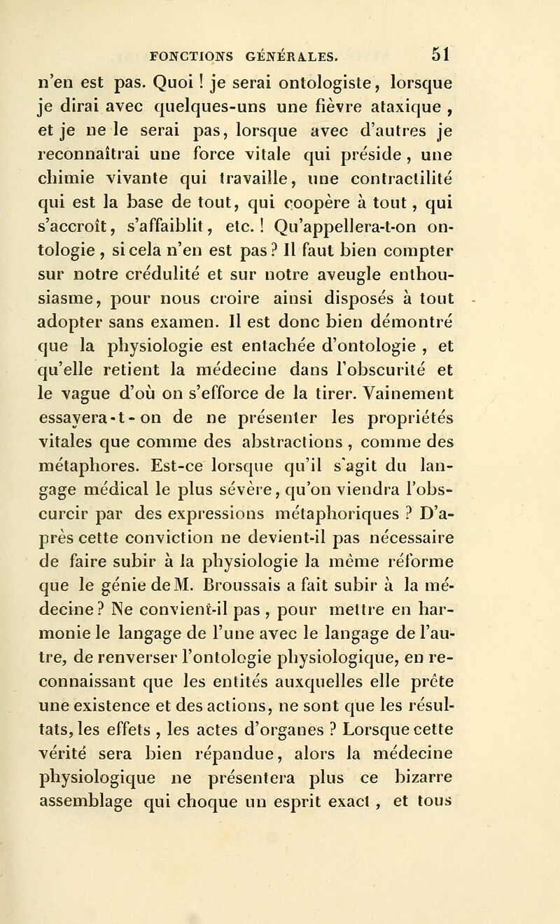 n'en est pas. Quoi ! je serai ontologiste, lorsque je dirai avec quelques-uns une fièvre ataxique , et je ne le serai pas, lorsque avec d'autres je reconnaîtrai une force vitale qui préside , une chimie vivante qui travaille, une contraclilité qui est la base de tout, qui coopère à tout, qui s'accroît, s'affaiblit, etc. ! Qu'appellera-t-on on- tologie , si cela n'en est pas ? Il faut bien compter sur notre crédulité et sur notre aveugle enthou- siasme, pour nous croire ainsi disposés à tout adopter sans examen. Il est donc bien démontré que la physiologie est entachée d'ontologie , et qu'elle retient la médecine dans l'obscurité et le vague d'où on s'efforce de la tirer. Vainement essayera-t-on de ne présenter les propriétés vitales que comme des abstractions , comme des métaphores. Est-ce lorsque qu'il s'agit du lan- gage médical le plus sévère, qu'on viendra l'obs- curcir par des expressions métaphoriques ? D'a- près cette conviction ne devient-il pas nécessaire de faire subir à la physiologie la même réforme que le génie de M. Broussais a fait subir à la mé- decine? Ne convient-il pas , pour mettre en har- monie le langage de l'une avec le langage de l'au- tre, de renverser l'ontologie physiologique, en re- connaissant que les entités auxquelles elle prête une existence et des actions, ne sont que les résul- tats, les effets , les actes d'organes ? Lorsque cette vérité sera bien répandue, alors la médecine physiologique ne présentera plus ce bizarre assemblage qui choque un esprit exact , et tous