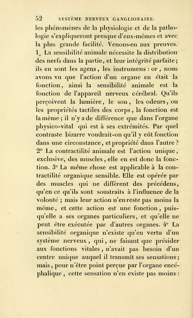 les phénomènes de la physiologie et de la patho- logie s'expliqueront presque d'eux-mêmes et avec la plus grande facilité. Venons-en aux preuves. 1^ La sensibilité animale nécessite la distribution des nerfs dans la partie, et leur intégrité parfaite; ils en sont les agens, les instrumens : or , nous avons vu que l'action d'un organe en était la fonction, ainsi la sensibilité animale est la fonction de l'appareil nerveux cérébral. Qu'ils perçoivent la lumière, le son , les odeurs, ou les propriétés tactiles des corps , la fonction est la même; il n'y a de différence que dans l'organe physico-vital qui est à ses extrémités. Par quel contraste bizarre voudrait-on qu'il y eût fonction dans une circonstance, et propriété dans l'autre? 2° La contractilité animale est l'action unique, exclusive, des muscles , eWe en est donc la fonc- tion. 3° La même chose est applicable à la con- tractilité organique sensible. Elle est opérée par des muscles qui ne diffèrent des précédens, qu'en ce qu'ils sont soustraits à l'influence de la volonté ; mais leur action n'en reste pas moins la même, et cette action est une fonction , puis- qu'elle a ses organes particuliers, et qu'elle ne peut être exécutée par d'autres organes. 4° La sensibilité organique n'existe qu'en vertu d'un système nerveux , qui, ne faisant que présider aux fonctions vitales , n'avait pas besoin d'un centre unique auquel il transmît ses sensations ; mais, pour n'être point perçue par l'organe encé- phalique , cette sensation n'en existe pas moins :