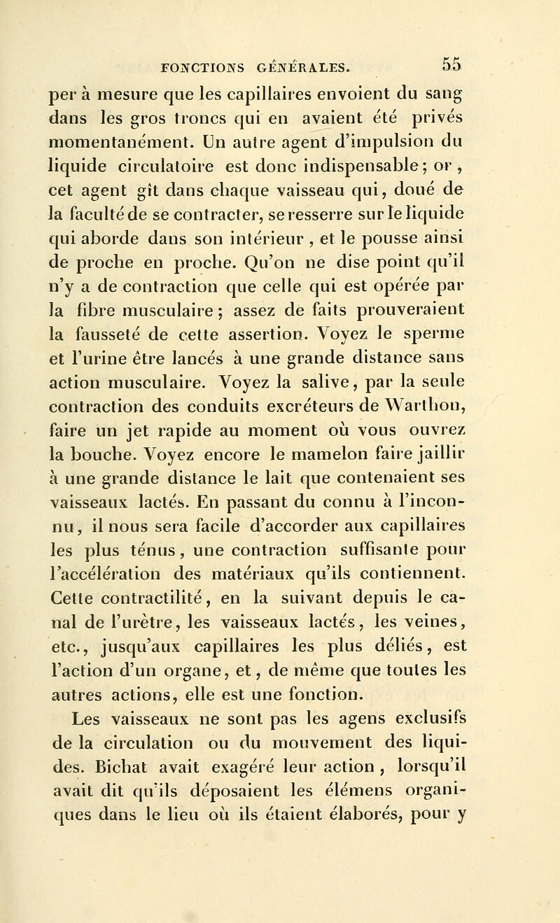 per à mesure que les capillaires envoient du sang dans les gros troncs qui en avaient été privés momentanément. Un autre agent d'impulsion du liquide circulatoire est donc indispensable; or , cet agent gît dans chaque vaisseau qui, doué de la faculté de se contracter, se resserre sur le liquide cjui aborde dans son intérieur , et le pousse ainsi de proche en proche. Qu'on ne dise point qu'il n'y a de contraction que celle qui est opérée par la fibre musculaire ; assez de faits prouveraient la fausseté de cette assertion. Voyez le sperme et l'urine être lancés à une grande distance sans action musculaire. Voyez la salive, par la seule contraction des conduits excréteurs de Warthon, faire un jet rapide au moment oii vous ouvrez la bouche. Voyez encore le mamelon faire jaillir à une grande distance le lait que contenaient ses vaisseaux lactés. En passant du connu à l'incon- nu , il nous sera facile d'accorder aux capillaires les plus ténus, une contraction suffisante pour l'accélération des matériaux qu'ils contiennent. Celte contractilité, en la suivant depuis le ca- nal de l'urètre, les vaisseaux lactés, les veines, etc., jusqu'aux capillaires les plus déliés, est l'action d'un organe, et, de même que toutes les autres actions, elle est une fonction. Les vaisseaux ne sont pas les agens exclusifs de la circulation ou du mouvement des liqui- des. Bichat avait exagéré leur action , lorsqu'il avait dit qu'ils déposaient les élémens organi- ques dans le lieu où ils étaient élaborés, pour y