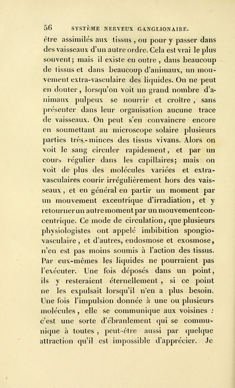 être assimilés aux tissus , ou pour y passer dans des vaisseaux d'un autre ordre. Cela est vrai le plus souvent; mais il existe en outre , dans beaucoup de tissus et dans beaucoup d'animaux, un mou- vement extra-vasculaire des liquides. Ou ne peut en douter, lorsqu'on voit un grand nombre d'a- nimaux pulpeux se nouriir et croître , sans présenter dans leur organisation aucune trace de vaisseaux. On peut s'en convaincre encore en soumettant au microscope solaire plusieurs parties très-minces des tissus vivans. Alors on voit le sang circuler rapidement, et par un cours régulier dans les capillaires; mais on voit de plus des molécules variées et extra- vasculaires courir irrégulièrement hors des vais- seaux , et en général en partir un moment par un mouvement excentrique d'irradiation, et y retournerun autre moment par un mouvementcon- centrique. Ce mode de circulation, que plusieurs physiologistes ont appelé imbibition spongio- vasculaire , et d'autres, endosmose et exosmose, n'en est pas moins soumis à l'action des tissus. Par eux-mêmes les liquides ne pourraient pas l'exécuter. Une fois déposés dans un point, ils y resteraient éternellement , si ce point ne les expulsait lorsqu'il n'en a plus besoin. Une fois l'impulsion donnée à une ou plusieurs molécules , elle se communique aux voisines : c'est une sorte d'ébranlement qui se commu- nique à toutes , peut-être aussi par quelque attraction qu'il est impossible d'apprécier. Je