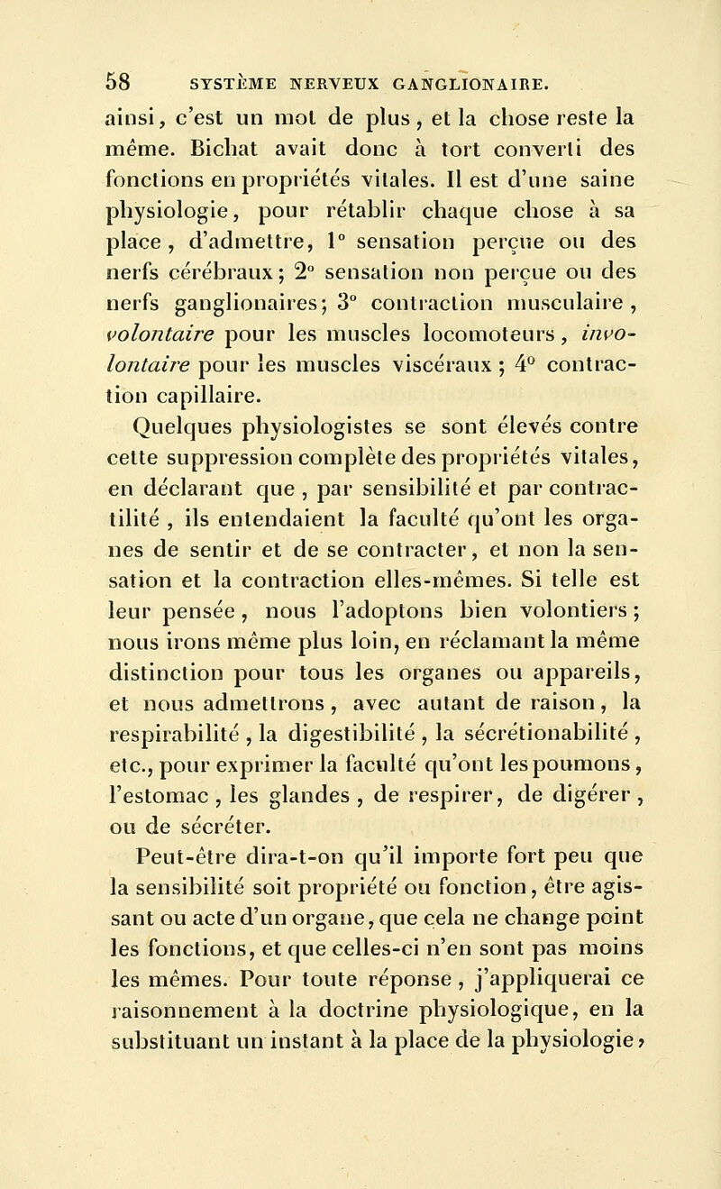 ainsi, c'est un mot de plus, et la chose reste la même. Bichat avait donc à tort converti des fonctions en propriétés vitales. Il est d'une saine physiologie, pour rétablir chaque chose à sa place, d'admettre, 1° sensation perçue ou des nerfs cérébraux ; 2 sensation non perçue ou des nerfs ganglionaires; 3° contraction musculaire, volontaire pour les muscles locomoteurs, invo- lontaù^e pour les muscles viscéraux ; 4^ contrac- tion capillaire. Quelques physiologistes se sont élevés contre cette suppression complète des propriétés vitales, en déclarant que , par sensibilité et par contrac- tilité , ils entendaient la faculté qu'ont les orga- nes de sentir et de se contracter, et non la sen- sation et la contraction elles-mêmes. Si telle est leur pensée , nous l'adoptons bien volontiers ; nous irons même plus loin, en réclamant la même distinction pour tous les organes ou appareils, et nous admettrons, avec autant de raison, la respirabilité , la digestibilité , la sécrétionabilité , etc., pour exprimer la faculté qu'ont les poumons, l'estomac , les glandes , de respirer, de digérer , ou de sécréter. Peut-être dira-t-on qu'il importe fort peu que la sensibilité soit propriété ou fonction, être agis- sant ou acte d'un organe, que cela ne change point les fonctions, et que celles-ci n'en sont pas moins les mêmes. Pour toute réponse , j'appliquerai ce raisonnement à la doctrine physiologique, en la substituant un instant à la place de la physiologie?