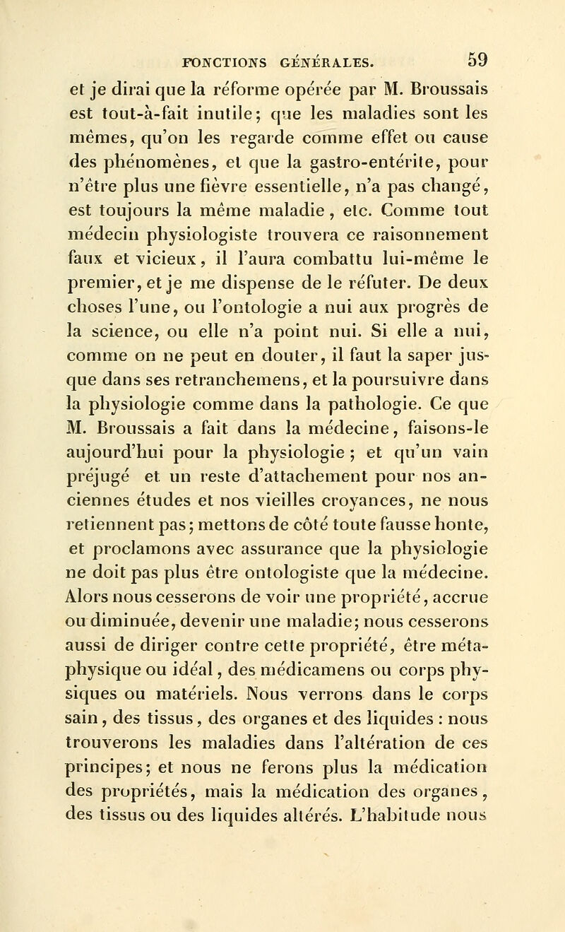 et je dirai que la réforme opérée par M. Broussais est tout-à-fait inutile; que les maladies sont les mêmes, qu'on les regarde comme effet ou cause des phénomènes, et que la gastro-entérite, pour n'être plus une fièvre essentielle, n'a pas changé, est toujours la même maladie, etc. Comme tout médecin physiologiste trouvera ce raisonnement faux et vicieux, il l'aura combattu lui-même le premier, et je me dispense de le réfuter. De deux choses l'une, ou l'ontologie a nui aux progrès de la science, ou elle n'a point nui. Si elle a nui, comme on ne peut en douter, il faut la saper jus- que dans ses retranchemens, et la poursuivre dans la physiologie comme dans la pathologie. Ce que M. Broussais a fait dans la médecine, faisons-le aujourd'hui pour la physiologie ; et qu'un vain préjugé et un reste d'attachement pour nos an- ciennes études et nos vieilles croyances, ne nous retiennent pas ; mettons de côté toute fausse honte, et proclamons avec assurance que la physiologie ne doit pas plus être ontologiste que la médecine. Alors nous cesserons de voir une propriété, accrue ou diminuée, devenir une maladie; nous cesserons aussi de diriger contre cette propriété, être méta- physique ou idéal, des médicamens ou corps phy- siques ou matériels. Nous verrons dans le corps sain , des tissus, des organes et des liquides : nous trouverons les maladies dans l'altération de ces principes; et nous ne ferons plus la médication des propriétés, mais la médication des organes, des tissus ou des liquides altérés. L'habitude nous