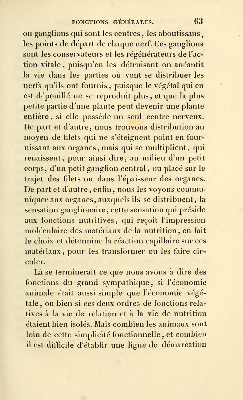 OU ganglions qui sont les centres, les aboutissans, les points de départ de chaque nerf. Ces ganglions sont les conservateurs et les régénérateurs de l'ac- tion vitale, puisqu'en les détruisant on anéantit la vie dans les parties où vont se distribuer les nerfs qu'ils ont fournis, puisque le végétal qui en est dépouillé ne se reproduit plus, et que la plus petite partie d'une plante peut devenir une plante entière, si elle possède un seul centre nerveux. De part et d'autre, nous trouvons distribution au moyen de filets qui ne s'éteignent point en four- nissant aux organes, mais qui se multiplient, qui renaissent, pour ainsi dire, au milieu d'un petit corps, d'un petit ganglion central, ou placé sur le trajet des filets ou dans l'épaisseur des organes. De part et d'autre, enfin, nous les voyons conmiu- niquer aux organes, auxquels ils se distribuent, la sensation ganglionaire, cette sensation qui préside aux fonctions nutritives, qui reçoit l'impression moléculaire des matériaux de la nutrition, en fait le choix et détermine la réaction capillaire sur ces matéiiaux, pour les transformer ou les faire cir- culer. Là se terminerait ce que nous avons à dire des fonctions du grand sympathique, si l'économie animale était aussi simple que l'économie végé- tale, ou bien si ces deux ordres de fonctions rela- tives à la vie de relation et à la vie de nutrition étaient bien isolés. Mais combien les animaux sont loin de cette simplicité fonctionnelle , et combien il est difficile d'établir une ligne de démarcation