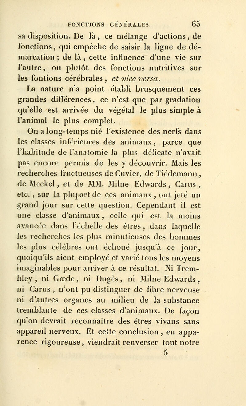 sa disposition. De là , ce mélange d'actions, de fonctions, qui empêche de saisir la ligne de dé- marcation ; de là , celte influence d'une vie sur l'autre, ou plutôt des fonctions nutiitives sur les fontions cérébrales, et vice versa. La nature n'a point établi brusquement ces grandes différences, ce n'est que par gradation qu'elle est arrivée du végétal le plus simple à l'animal le plus complet. On a long-temps nié Texistence des nerfs dans les classes inférieures des animaux, parce que l'habitude de l'anatomie la plus délicate n'avait pas encore permis de les y découvrir. Mais les recherches fructueuses de Cuvier, de Tiédemann , de Meckel, et de MM. Milne Edwards, Carus , etc., sur la plupart de ces animaux, ont jeté un grand jour sur cette question. Cependant il est une classe d'animaux, celle qui est la moins avancée dans l'échelle des êtres, dans laquelle les recherches les plus minutieuses des hommes les plus célèbres ont échoué jusqu'à ce jour, quoiqu'ils aient employé et varié tous les moyens imaginables pour arriver à ce résultat. Ni Trem- bley , ni Gœde, ni Dugès, ni Milne Edwards, ni Carus , n'ont pu distinguer de fibre nerveuse ni d'autres organes au milieu de la substance tremblante de ces classes d'animaux. De façon qu'on devrait reconnaître des êtres vivans sans appareil nerveux. Et cette conclusion , en appa- rence rigoureuse, viendrait renverser tout notre 5