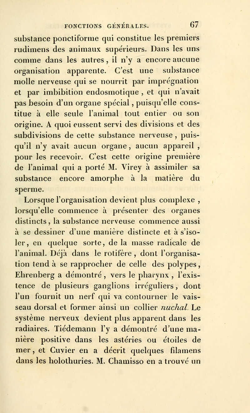 substance ponctiforme qui constitue les premiers rudimens des animaux supérieurs. Dans les uns comme dans les autres , il n'y a encore aucune organisation apparente. C'est une substance molle nerveuse qui se nourrit par imprégnation et par imbibilion endosmotique , et qui n'avait pas besoin d'un organe spécial, puisqu'elle cons- titue à elle seule l'animal tout entier ou son origine. A quoi eussent servi des divisions et des subdivisions de cette substance nerveuse , puis- qu'il n'y avait aucun organe, aucun appareil , pour les recevoir. C'est cette origine première de l'animal qui a porté M. Virey à assimiler sa substance encore amorphe à la matière du sperme. Lorsque l'organisation devient plus complexe , lorsqu'elle commence à présenter des organes distincts, la substance nerveuse commence aussi à se dessiner d'une manière distincte et à s'iso- ler, en quelque sorte, de la masse radicale de l'animal. Déjà dans le rotifère , dont l'organisa- tion tend à se rapprocher de celle des polypes, Ehrenberg a démontré, vers le pharynx , l'exis- tence de plusieurs ganglions irréguliers, dont l'un fournit un nerf qui va contourner le vais- seau dorsal et former ainsi un collier nuchaL Le système nerveux devient plus apparent dans les radiaires. Tiédemann l'y a démontré d'une ma- nière positive dans les astéries ou étoiles de mer, et Cuyier en a décrit quelques filamens dans les holothuries. M. Chamisso en a trouvé un