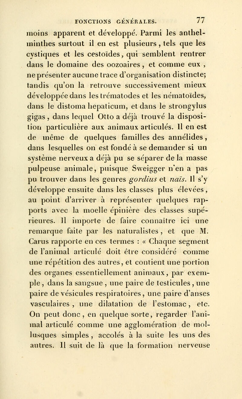 moins apparent et développé. Parmi les anthel- minthes surtout il en est plusieurs , tels que les cystiques et les cestoïdes, qui semblent rentrer dans le domaine des oozoaires, et comme eux , ne présenter aucune trace d'organisation distincte; tandis qu'on la retrouve successivement mieux développée dans les trématodes et les nématoïdes, dans le distoma liepalicum, et dans le strongylus gigas , dans lequel Otto a déjà trouvé la disposi- tion particulière aux animaux articulés. Il en est de même de quelques familles des annélides, dans lesquelles on est fondé à se demander si un système nerveux a déjà pu se séparer de la masse pulpeuse animale, puisque Sweigger n'en a pas pu trouver dans les genres gordius et nais. 11 s'y développe ensuite dans les classes plus élevées, au point d'arriver à représenter quelques rap- ports avec la moelle épinière des classes supé- rieures. Il importe de faire connaître ici une remarque faite par les naturalistes , et que M. Carus rapporte en ces termes : « Chaque segment de l'animal articulé doit être considéré comme une répétition des autres, et contient une portion des organes essentiellement animaux, par exem- ple , dans la sangsue , une paire de testicules , une paire de vésicules respiratoires, une paire d'anses vasculaires , une dilatation de l'estomac, etc. On peut donc, en quelque sorte, regarder l'ani- mal articulé comme une agglomération de mol- lusques simples , accolés à la suite les uns des autres. 11 suit de là que la formation nerveuse