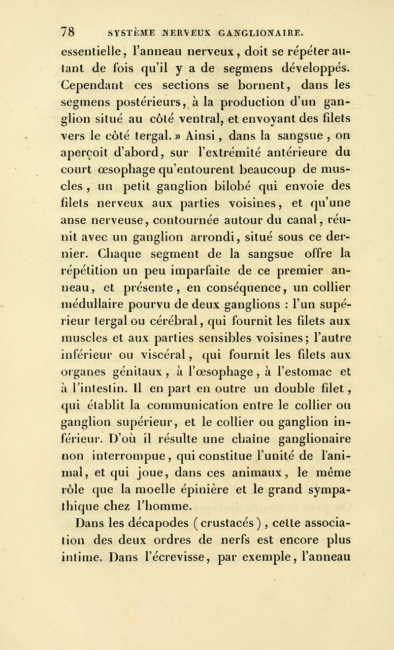 essentielle, l'anneau nerveux, doit se répéter au- tant de fois qu'il y a de segmens développés. Cependant ces sections se bornent, dans les segmens postérieurs, à la production d'un gan- glion situé au côté ventral, et envoyant des fdets vers le côté tergal. » Ainsi, dans la sangsue , on aperçoit d'abord, sur l'extrémité antérieure du court œsophage qu'entourent beaucoup de mus- cles , un petit ganglion bilobé qui envoie des filets nerveux aux parties voisines, et qu'une anse nerveuse, contournée autour du canal, réu- nit avec un ganglion arrondi, situé sous ce der- nier. Chaque segment de la sangsue offre la répétition un peu imparfaite de ce premier an- neau, et présente, en conséquence, un collier médullaire pourvu de deux ganglions : l'un supé- rieur tergal ou cérébral, qui fournit les filets aux muscles et aux parties sensibles voisines; l'autre inférieur ou viscéral, qui fournit les filets aux organes génitaux , à l'œsophage , à l'estomac et à l'intestin. Il en part en outre un double filet, qui établit la communication entre le collier ou ganglion supérieur, et le collier ou ganglion in- férieur. D'où il résulte une chaîne ganglionaire non interrompue , qui constitue l'unité de l'ani- mal, et qui joue, dans ces animaux, le même rôle que la moelle épinière et le grand sympa- thique chez l'homme. Dans les décapodes (crustacés) , celte associa- tion des deux ordres de nerfs est encore plus intime. Dans l'écrevisse, par exemple, l'anneau