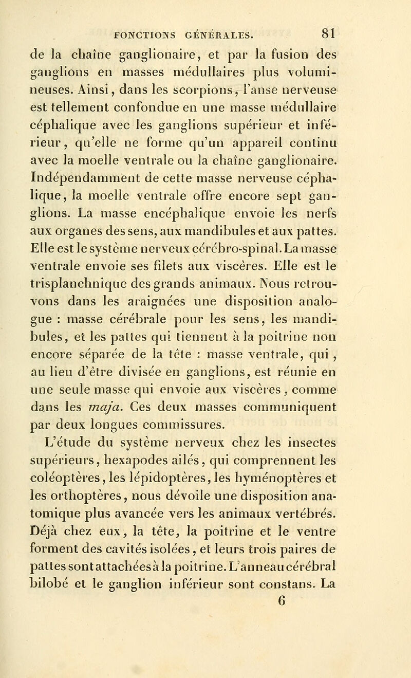 de la chaîne ganglionaire, et par la fusion des ganglions en masses médullaires plus volumi- neuses. Ainsi, dans les scorpions, l'anse nerveuse est tellement confondue en une masse médullaire céphalique avec les ganglions supérieur et infé- rieur, qu'elle ne forme qu'un appareil continu avec la moelle ventrale ou la chaîne ganglionaire. Indépendamment de cette masse nerveuse cépha- lique, la moelle ventrale offre encore sept gan- glions. La masse encéphalique envoie les nerfs aux organes des sens, aux mandibules et aux pattes. Elle est le système nerveux cérébro-spinal. La masse ventrale envoie ses fdets aux viscères. Elle est le trisplanchnique des grands animaux. Nous retrou- vons dans les araignées une disposition analo- gue : masse cérébrale pour les sens, les mandi- bules, et les pattes qui tiennent à la poitrine non encore séparée de la tète : masse ventrale, qui, au lieu d'être divisée en ganglions, est réunie en une seule masse qui envoie aux viscères, comme dans les maja. Ces deux masses communiquent par deux longues commissures. L'étude du système nerveux chez les insectes supérieurs, hexapodes ailés, qui comprennent les coléoptères, les lépidoptères, les hyménoptères et les orthoptères, nous dévoile une disposition ana- tomique plus avancée vers les animaux vertébrés. Déjà chez eux, la tète, la poitrine et le ventre forment des cavités isolées, et leurs trois paires de pattes sont attachées à la poitrine. L anneau cérébral bilobé et le ganglion inférieur sont constans. La 6