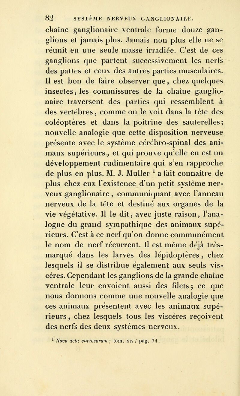 cliaîne ganglionaire \entrale forme douze gan- glions et jamais plus. Jamais non plus elle ne se réunit en une seule masse irradiée. C'est de ces ganglions que partent successivement les nerfs des pattes et ceux des autres parties musculaires. Il est bon de faire observer que, chez quelques insectes, les commissures de la chaîne ganglio- naire traversent des parties qui ressemblent à des vertèbres, comme on le voit dans la tête des coléoptères et dans la poitrine des sauterelles; nouvelle analogie que cette disposition nerveuse présente avec le système cérébro-spinal des ani- maux supérieurs , et qui prouve qu'elle en est un développement rudimentaire qui s'en rapproche de plus en plus. M. J. Muller ^ a fait connaître de plus chez eux l'existence d'un petit système ner- veux ganglionaire, communiquant avec l'anneau nerveux de la tète et destiné aux organes de la vie végétative. Il le dit, avec juste raison, l'ana- logue du grand sympathique des animaux supé- rieurs. C'est à ce nerf qu'on donne communément le nom de nerf récurrent. Il est même déjà très- marqué dans les larves des lépidoptères, chez lesquels il se distribue également aux seuls vis- cères. Cependant les ganglions de la grande chaîne ventrale leur envoient aussi des filets ; ce que nous donnons comme une nouvelle analogie que ces animaux présentent avec les animaux supé- rieurs , chez lesquels tous les viscères reçoivent des nerfs des deux systèmes nerveux. ' Nova acta curiosomim ; tom. xiv,' pag. 71.