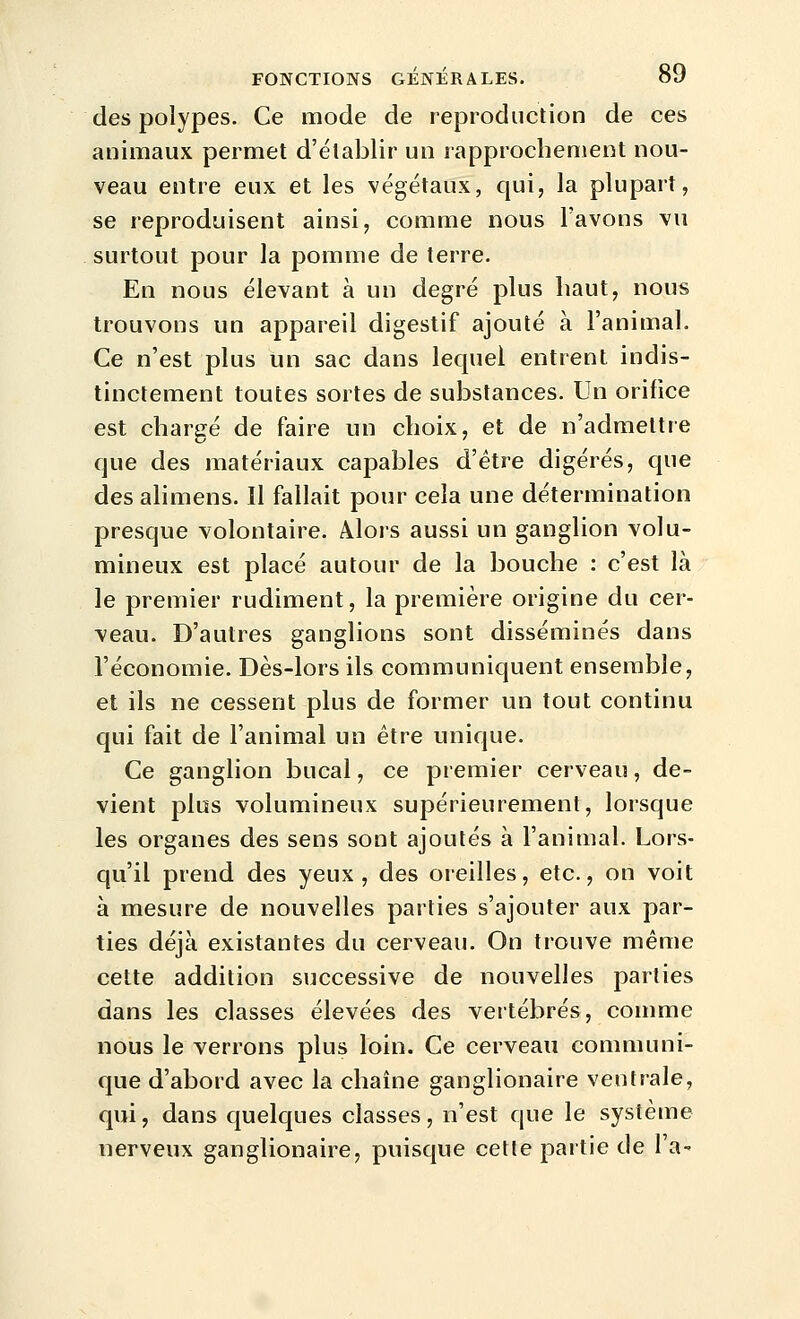 des polypes. Ce mode de reproduction de ces animaux permet d'établir un rapprochement nou- veau entre eux et les végétaux, qui, la plupart, se reproduisent ainsi, comme nous l'avons vu surtout pour la pomme de terre. En nous élevant à un degré plus haut, nous trouvons un appareil digestif ajouté à l'animal. Ce n'est plus un sac dans lequel entrent indis- tinctement toutes sortes de substances. Un orifice est chargé de faire un choix, et de n'admettre que des matériaux capables d'être digérés, que desalimens. Il fallait pour cela une détermination presque volontaire. Alois aussi un ganglion volu- mineux est placé autour de la bouche : c'est là le premier rudiment, la première origine du cer- veau. D'autres ganglions sont disséminés dans l'économie. Dès-lors ils communiquent ensemble, et ils ne cessent plus de former un tout continu qui fait de l'animal un être unique. Ce ganglion bucal, ce premier cerveau, de- vient plus volumineux supérieurement, lorsque les organes des sens sont ajoutés à l'animal. Lors- qu'il prend des yeux, des oreilles, etc., on voit à mesure de nouvelles parties s'ajouter aux par- ties déjà existantes du cerveau. On trouve même cette addition successive de nouvelles parties dans les classes élevées des vertébrés, comme nous le verrons plus loin. Ce cerveau communi- que d'abord avec la chaîne ganglionaire ventrale, qui, dans quelques classes, n'est que le système nerveux ganglionaire, puisque cette partie de l'a-