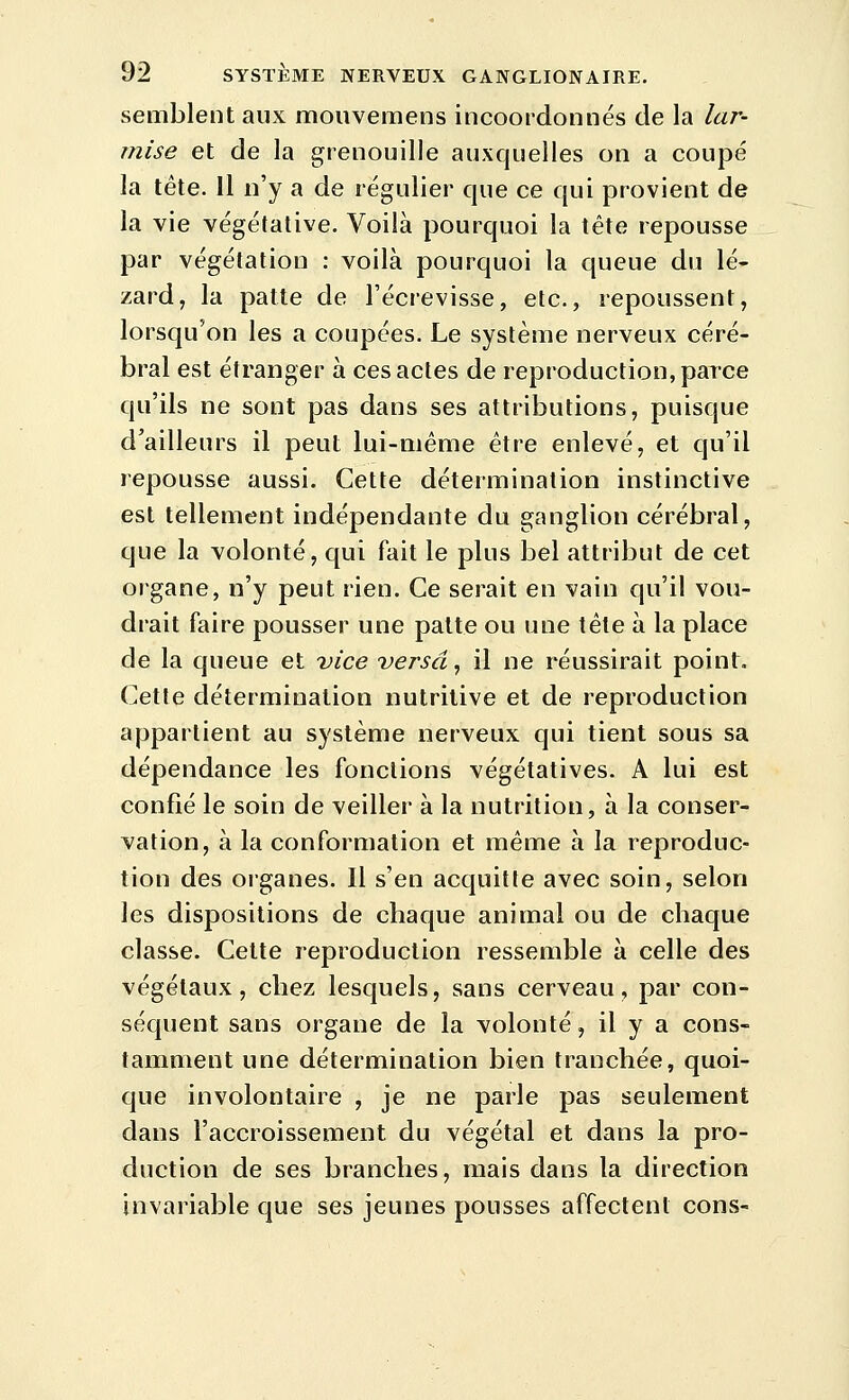 semblent aux monveraens incoordonnés de la lar- mise et de la grenouille auxquelles on a coupé la tête, il n'y a de régulier que ce qui provient de la vie végétative. Voilà pourquoi la tête repousse par végétation : voilà pourquoi la queue du lé^ zard, la patte de Fécrevisse, etc., repoussent, lorsqu'on les a coupées. Le système nerveux céré- bral est étranger à ces actes de reproduction, parce qu'ils ne sont pas dans ses attributions, puisque d'ailleurs il peut lui-même être enlevé, et qu'il repousse aussi. Cette détermination instinctive est tellement indépendante du ganglion cérébral, que la volonté, qui fait le plus bel attribut de cet organe, n'y peut rien. Ce serait en vain qu'il vou- drait faire pousser une patte ou une tête à la place de la queue et vice versa ^ il ne réussirait point. Cette détermination nutritive et de reproduction appartient au système nerveux qui tient sous sa dépendance les fonctions végétatives. A lui est confié le soin de veiller à la nutrition, à la conser- vation, à la conformation et même à la reproduc- tion des organes. Il s'en acquitte avec soin, selon les dispositions de chaque animal ou de chaque classe. Cette reproduction ressemble à celle des végétaux, chez lesquels, sans cerveau, par con- séquent sans organe de la volonté, il y a cons- tamment une détermination bien tranchée, quoi- que involontaire , je ne parle pas seulement dans l'accroissement du végétal et dans la pro- duction de ses branches, mais dans la direction invariable que ses jeunes pousses affectent cons-