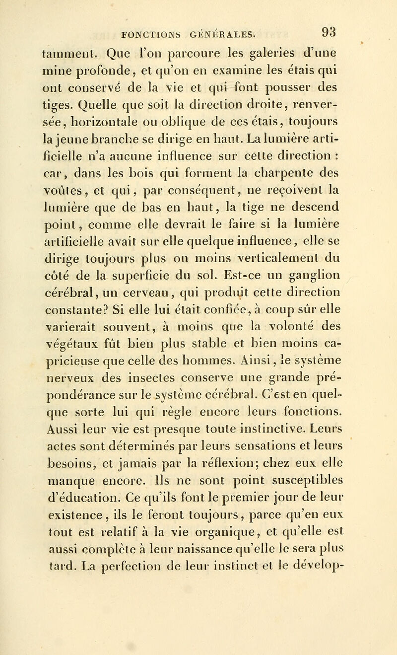 tainment. Que l'on parcoure les galeries d'une mine profonde, et qu'on en examine les étais qui ont conserve de la vie et qui font pousser des tiges. Quelle que soit la direction droite, renver- sée, horizontale ou oblique de ces étais, toujours la jeune branche se dirige en haut. La lumière arti- ficielle n'a aucune influence sur cette direction : car, dans les bois qui forment la charpente des voûtes, et cjui, par conséquent, ne reçoivent la lumière que de bas en haut, la tige ne descend point, comme elle devrait le faire si la lumière artificielle avait sur elle quelque influence, elle se dirige toujours plus ou moins verticalement du côté de la superficie du sol. Est-ce un ganglion cérébral, un cerveau, qui produit cette direction constante? Si elle lui était confiée, à coup sûr elle varierait souvent, à moins que la volonté des végétaux fût bien plus stable et bien moins ca- pricieuse que celle des hommes. Ainsi, le système nerveux des insectes conserve une grande pré- pondérance sur le système cérébral. C'est en quel- que sorte lui qui règle encore leurs fonctions. Aussi leur vie est presque toute instinctive. Leurs actes sont déterminés par leurs sensations et leurs besoins, et jamais par la réflexion; chez eux elle manque encore. Ils ne sont point susceptibles d'éducation. Ce qu'ils font le premier jour de leur existence, ils le feront toujours, parce qu'en eux tout est relatif à la vie organique, et qu'elle est aussi complète à leur naissance qu'elle le sera plus tard. La perfection de leur instinct et le dévelop-