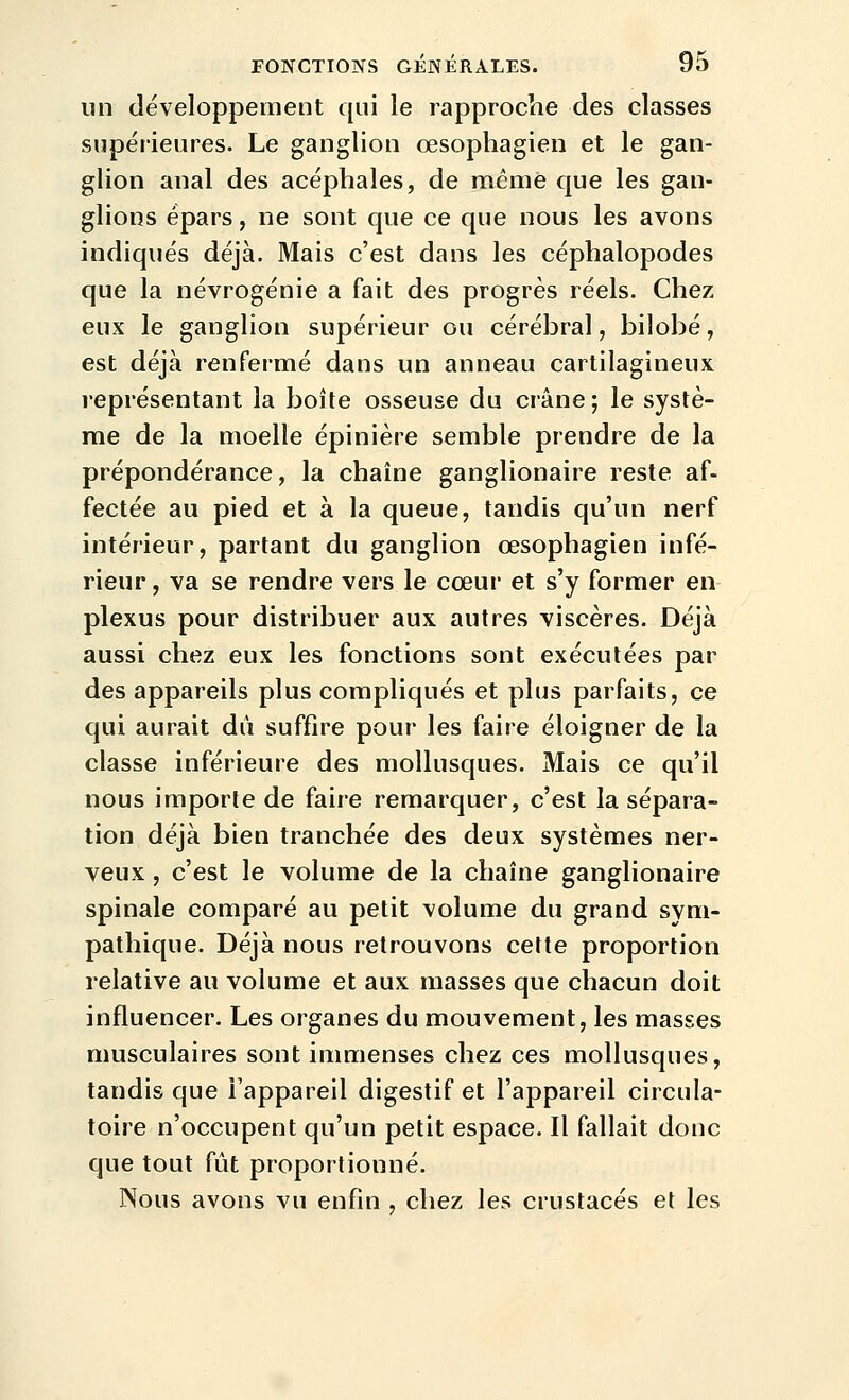 un développement qui le rapproche des classes supérieures. Le ganglion œsophagien et le gan- glion anal des acéphales, de même que les gan- glions épars, ne sont que ce que nous les avons indiqués déjà. Mais c'est dans les céphalopodes que la névrogénie a fait des progrès réels. Chez eux le ganglion supérieur ou cérébral, bilobé, est déjà renfermé dans un anneau cartilagineux représentant la boîte osseuse du crâne ; le systè- me de la moelle épinière semble prendre de la prépondérance, la chaîne ganglionaire reste af- fectée au pied et à la queue, tandis qu'un nerf intérieur, partant du ganglion œsophagien infé- rieur , va se rendre vers le cœur et s'y former en plexus pour distribuer aux autres viscères. Déjà aussi chez eux les fonctions sont exécutées par des appareils plus compliqués et plus parfaits, ce qui aurait dii suffire pour les faire éloigner de la classe inférieure des mollusques. Mais ce qu'il nous importe de faire remarquer, c'est la sépara- tion déjà bien tranchée des deux systèmes ner- veux , c'est le volume de la chaîne ganglionaire spinale comparé au petit volume du grand sym- pathique. Déjà nous retrouvons cette proportion relative au volume et aux masses que chacun doit influencer. Les organes du mouvement, les masses musculaires sont immenses chez ces mollusques, tandis que Fappareil digestif et l'appareil circula- toire n'occupent qu'un petit espace. Il fallait donc que tout fût proportionné. Nous avons vu enfin , chez les crustacés et les