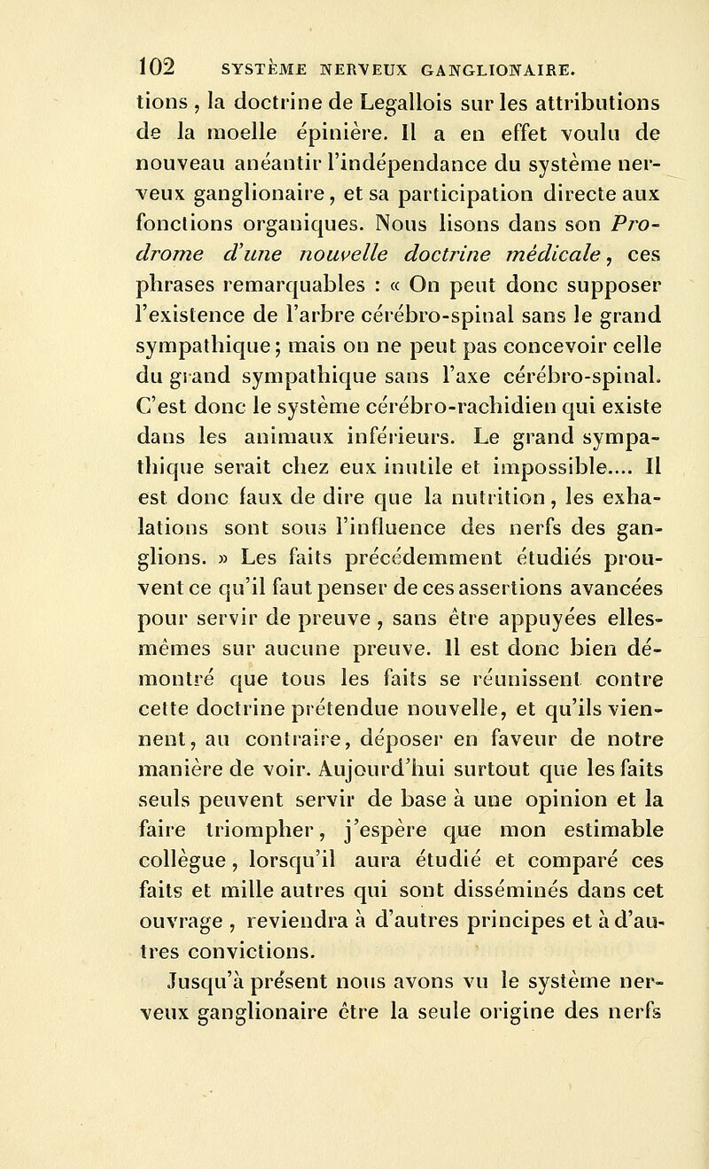 lions , la doctrine de Legallois sur les attributions de la moelle épinière. Il a en effet voulu de nouveau anéantir l'indépendance du système ner- veux ganglionaire, et sa participation directe aux fonctions organiques. Nous lisons dans son Pro- drome d'une nouvelle doctrine médicale, ces phrases remarquables : « On peut donc supposer l'existence de l'arbre cérébro-spinal sans le grand sympathique; mais on ne peut pas concevoir celle du grand sympathique sans l'axe cérébro-spinal. C'est donc le système cérébro-rachidien qui existe dans les animaux inférieurs. Le grand sympa- thique serait chez eux inutile et impossible.... Il est donc faux de dire que la nutrition, les exha- lations sont sous l'influence des nerfs des gan- glions. » Les faits précédemment étudiés prou- vent ce qu'il faut penser de ces assertions avancées pour servir de preuve , sans être appuyées elles- mêmes sur aucune preuve. Il est donc bien dé- montré que tous les faits se réunissent contre cette doctrine prétendue nouvelle, et qu'ils vien- nent, au contraire, déposer en faveur de notre manière de voir. Aujourd'hui surtout que les faits seuls peuvent servir de base à une opinion et la faire triompher, j'espère que mon estimable collègue, lorsqu'il aura étudié et comparé ces faits et mille autres qui sont disséminés dans cet ouvrage , reviendra à d'autres principes et àd'aU' très convictions. Jusqu'à présent nous avons vu le système ner- veux ganglionaire être la seule origine des nerfs