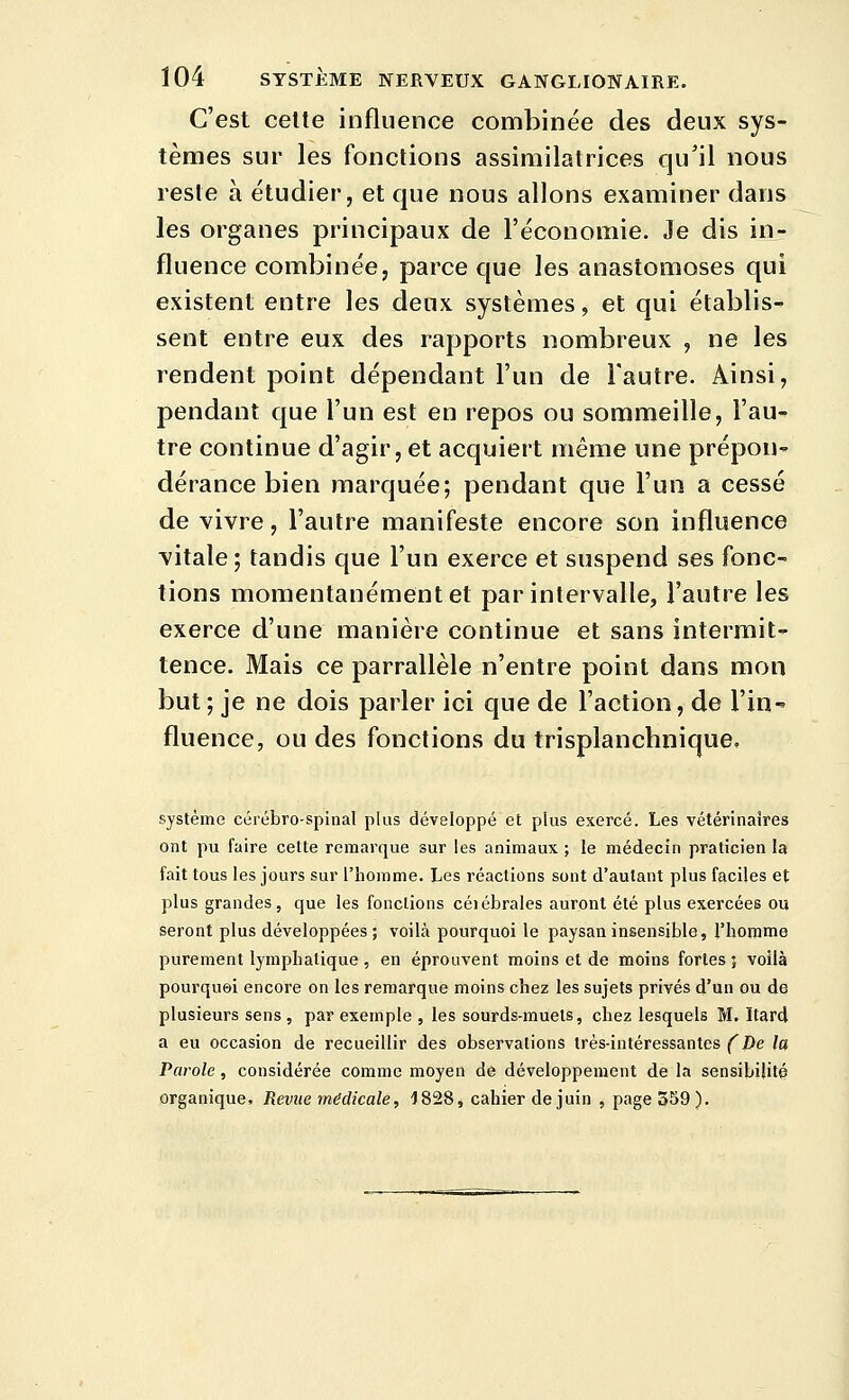 C'est celte influence combinée des deux sys- tèmes sur les fonctions assimilatrices qu'il nous reste à étudier, et que nous allons examiner dans les organes principaux de l'économie. Je dis in- fluence combinée, parce que les anastomoses qui existent entre les deux systèmes, et qui établis^ sent entre eux des rapports nombreux , ne les rendent point dépendant l'un de Fautre. Ainsi, pendant que l'un est en repos ou sommeille, l'au- tre continue d'agir, et acquiert même une prépou dérance bien marquée; pendant que l'un a cessé de vivre, l'autre manifeste encore son influence vitale ; tandis que l'un exerce et suspend ses fonc- tions momentanément et par intervalle, l'autre les exerce d'une manière continue et sans intermit- tence. Mais ce parrallèle n'entre point dans mon but ; je ne dois parler ici que de l'action, de l'in fluence, ou des fonctions du trisplanchnique. système cérébro-spinal plus développé et plus exercé. Les vétérinaires ont pu faire celte remarque sur les animaux ; le médecin praticien la fait tous les jours sur l'homme. Les réactions sont d'autant plus faciles et plus grandes, que les fonctions céiébrales auront été plus exercées ou seront plus développées ; voilà pourquoi le paysan insensible, l'homme purement lymphatique , en éprouvent moins et de moins fortes ; voilà pourquoi encore on les remarque moins chez les sujets privés d'un ou de plusieurs sens, par exemple , les sourds-muets, chez lesquels M. Itard a eu occasion de recueillir des observations très-intéressantes (^De la Parole, considérée comme moyen de développement de la sensibilité organique. Revue médicale, 1828, cahier de juin , page 359).