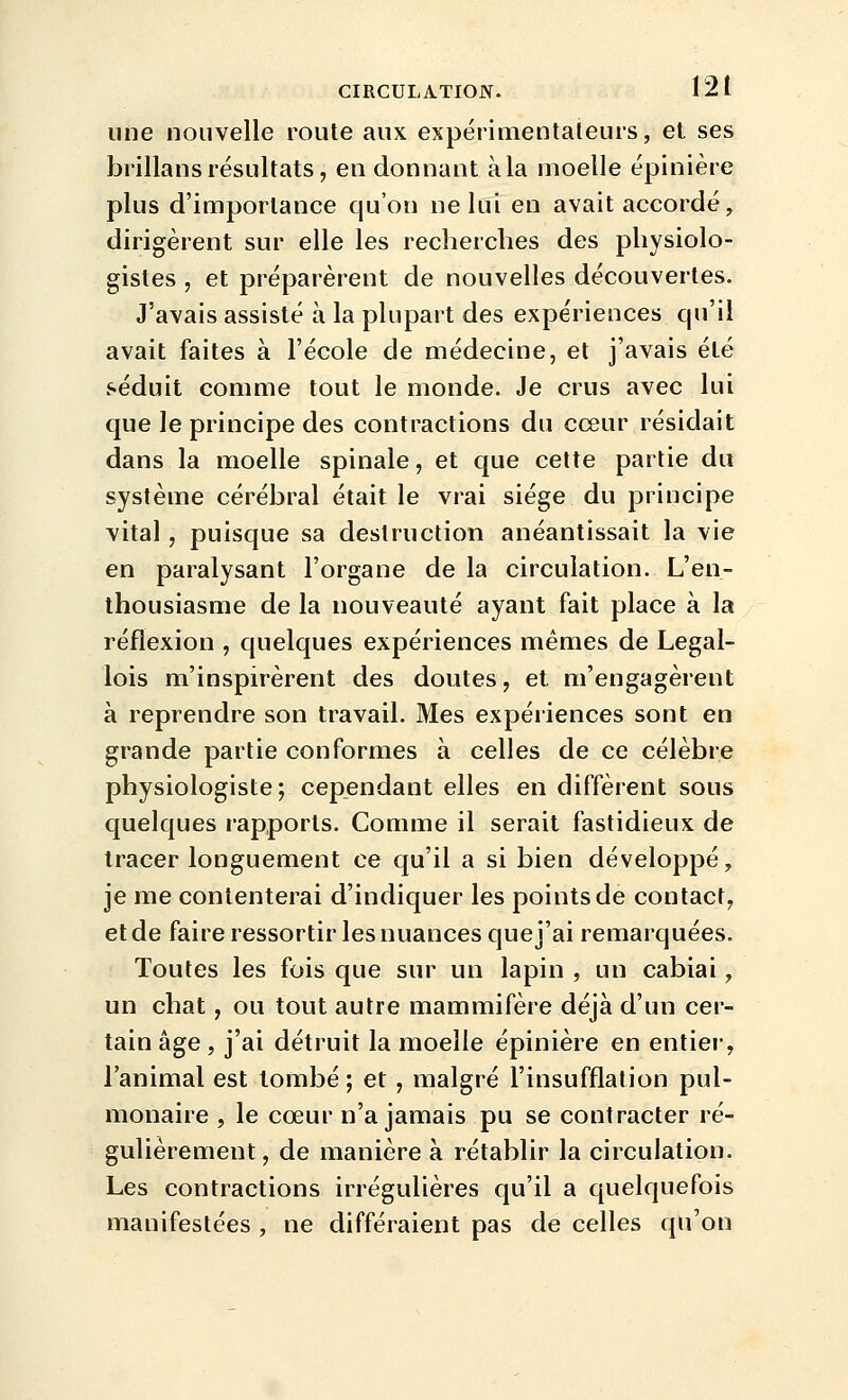 une nouvelle route aux expérimentateurs, et ses brillans résultats, en donnant à la moelle épinière plus d'importance qu'on ne lui en avait accordé, dirigèrent sur elle les recherches des physiolo- gistes , et préparèrent de nouvelles découvertes. J'avais assisté à la plupart des expériences qu'il avait faites à l'école de médecine, et j'avais été séduit comme tout le monde. Je crus avec lui que le principe des contractions du cœur résidait dans la moelle spinale, et que cette partie du système cérébral était le vrai siège du principe vital, puisque sa destruction anéantissait la vie en paralysant l'organe de la circulation. L'en- thousiasme de la nouveauté ayant fait place à la réflexion , quelques expériences mêmes de Legal- lois m'inspirèrent des doutes, et, m'engagèrent à reprendre son travail. Mes expériences sont en grande partie conformes à celles de ce célèbre physiologiste; cependant elles en diffèrent sous quelques rapports. Comme il serait fastidieux de tracer longuement ce qu'il a si bien développé, je me contenterai d'indiquer les points de contact, et de faire ressortir les nuances que j'ai remarquées. Toutes les fois que sur un lapin , un cabiai, un chat, ou tout autre mammifère déjà d'un cer- tain âge , j'ai détruit la moelle épinière en entier, l'animal est tombé; et , malgré l'insufflation pul- monaire , le cœur n'a jamais pu se contracter ré- gulièrement, de manière à rétablir la circulation. Les contractions irrégulières qu'il a quelquefois manifestées , ne différaient pas de celles qu'on