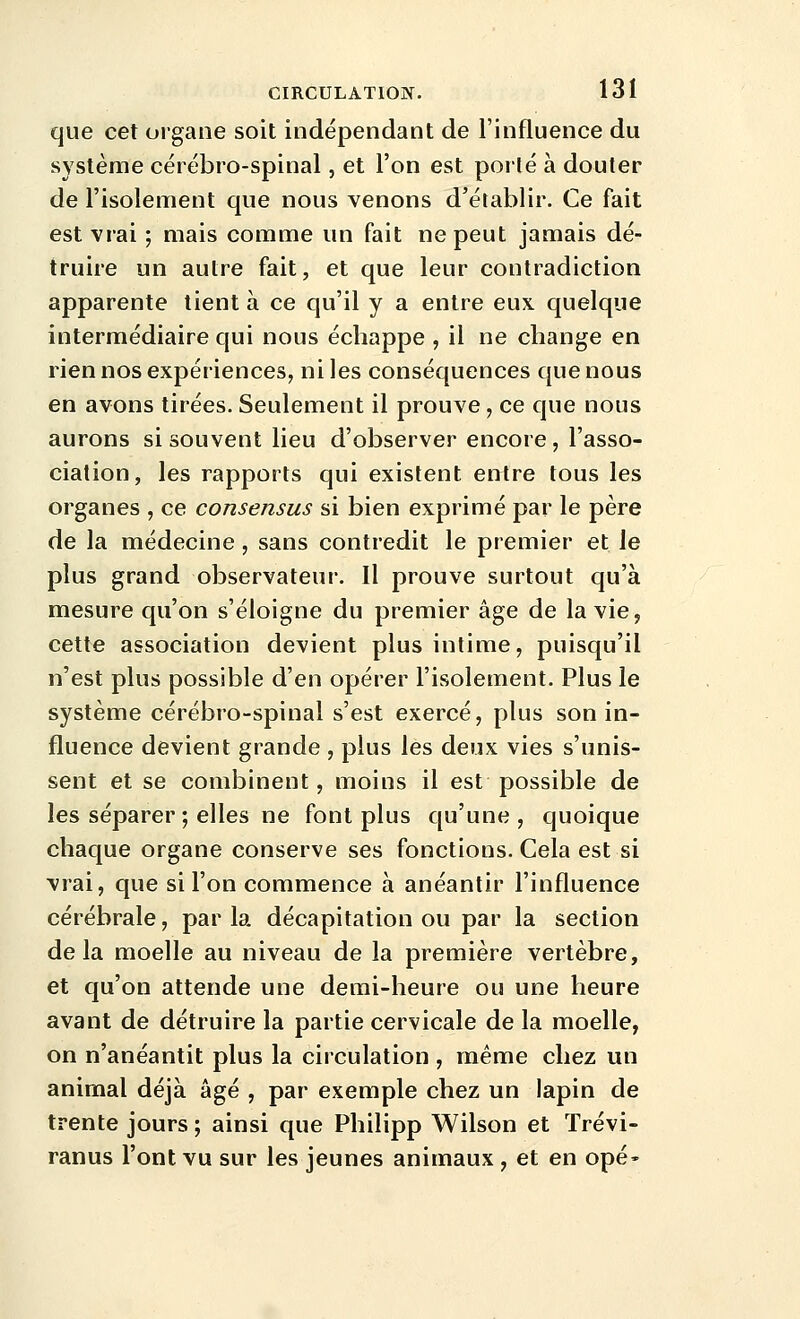 que cet organe soit indépendant de l'influence du système cérébro-spinal, et l'on est porlé à douter de l'isolement que nous venons d'établir. Ce fait est vrai ; mais comme un fait ne peut jamais dé- truire un autre fait, et que leur contradiction apparente tient à ce qu'il y a entre eux quelque intermédiaire qui nous échappe , il ne change en rien nos expériences, ni les conséquences que nous en avons tirées. Seulement il prouve, ce que nous aurons si souvent lieu d'observer encore , l'asso- ciation, les rapports qui existent entre tous les organes , ce consensus si bien exprimé par le père de la médecine, sans contredit le premier et le plus grand observateur. Il prouve surtout qu'à mesure qu'on s'éloigne du premier âge de la vie, cette association devient plus intime, puisqu'il n'est plus possible d'en opérer l'isolement. Plus le système cérébro-spinal s'est exercé, plus son in- fluence devient grande , plus les deux vies s'unis- sent et se combinent, moins il est possible de les séparer ; elles ne font plus qu'une , quoique chaque organe conserve ses fonctions. Cela est si vrai, que si l'on commence à anéantir l'influence cérébrale, parla décapitation ou par la section delà moelle au niveau de la première vertèbre, et qu'on attende une demi-heure ou une heure avant de détruire la partie cervicale de la moelle, on n'anéantit plus la circulation , même chez un animal déjà âgé , par exemple chez un lapin de trente jours ; ainsi que Philipp Wilson et ïrévi- ranus l'ont vu sur les jeunes animaux , et en opé-