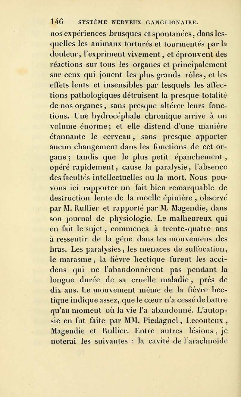 nos expériences brusques et spontanées, dans les- quelles les animaux torturés et tourmentés par la douleur, l'expriment vivement, et éprouvent des réactions sur tous les organes et principalement sur ceux qui jouent les plus grands rôles, et les effets lents et insensibles par lesquels les affec- tions pathologiques détruisent la presque totalité de nos organes, sans presque altérer leurs fonc- tions. Une hydrocéphale chronique arrive à un volume énorme; et elle distend d'une manière étonnante le cerveau, sans presque apporter aucun changement dans les fonctions de cet or- gane ; tandis que le plus petit épanchement , opéré rapidement, cause la paralysie, l'absence des facultés intellectuelles ou la mort. Nous pou- vons ici rapporter un fait bien remarquable de destruction lente de la moelle épinière , observé par M. Rullier et rapporté par M. Magendie, dans son journal de physiologie. Le malheureux qui en fait le sujet, commença à trente-quatre ans à ressentir de la gêne dans les mouvemens des bras. Les paralysies, les menaces de suffocation, le marasme , la fièvre hectique furent les acci- dens qui ne l'abandonnèrent pas pendant la longue durée de sa cruelle maladie, près de dix ans. Le mouvement même de la fièvre hec- tique indique assez, que le cœur n'a cessé de battre qu'au moment où la vie l'a abandonné. L'autop- sie en fut faite par MM. Piedagnel, Lecouteux , Magendie et Huilier. Entre autres lésions, je noterai les suivantes : la cavité de l'arachnoïde