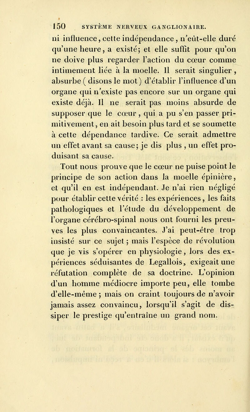 ni influence, cette indépendance, n'eût-elle duré qu'une heure, a existé; et elle suffît pour qu'on ne doive plus regarder l'action du cœur comme intimement liée à la moelle. Il serait singulier , absurbe ( disons le mot) d'établir l'influence d'un organe qui n'existe pas encore sur un organe qui existe déjà. Il ne serait pas moins absurde de supposer que le cœur , qui a pu s'en passer pri- mitivement, en ait besoin plus tard et se soumette à cette dépendance tardive. Ce serait admettre un effet avant sa cause; je dis plus , un effet pro-^ duisant sa cause. Tout nous prouve que le cœur ne puise point le principe de son action dans la moelle épinière, et qu'il en est indépendant. Je n'ai rien négligé pour établir cette vérité : les expériences, les faits pathologiques et l'étude du développement de l'organe cérébro-spinal nous ont fourni les preu- ves les plus convaincantes. J'ai peut-être trop insisté sur ce sujet ; mais l'espèce de révolution que je vis s'opérer en physiologie, lors des ex- périences séduisantes de Legallois, exigeait une réfutation complète de sa doctrine. L'opinion d'un homme médiocre importe peu, elle tombe d'elle-même ; mais on craint toujours de n'avoir jamais assez convaincu, lorsqu'il s'agit de dis- siper le prestige qu'entraîne un grand nom.