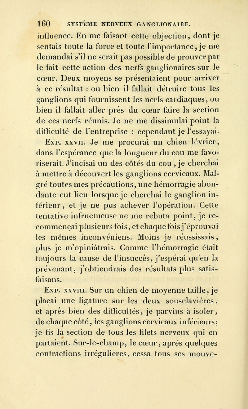 influence. En me faisant cette objection, dont je sentais toute la force et toute l'importance, je me demandai s'il ne serait pas possible de prouver par le fait cette action des nerfs ganglionaires sur le cœur. Deux moyens se présentaient pour arriver à ce résultat : ou bien il fallait détruire tous les ganglions qui fournissent les nerfs cardiaques, ou bien il fallait aller près du cœur faire la section de ces nerfs réunis. Je ne me dissimulai point la difficulté de l'entreprise : cependant je l'essayai. Exp. XXVII. Je me procurai un cbien lévrier, dans l'espérance que la longueur du cou me favo- riserait. J'incisai un des côtés du cou , je cherchai à mettre à découvert les ganglions cervicaux. Mal- gré toutes mes précautions, une hémorragie abon- dante eut lieu lorsque je cherchai le ganglion in- férieur , et je ne pus achever l'opération. Cette tentative infructueuse ne me rebuta point, je re- commençai plusieurs fois, et chaque fois j'éprouvai les mêmes inconvéniens. Moins je réussissais, plus je m'opiniâtrais. Comme l'hémorragie était toujours la cause de l'insuccès, j'espérai qu'en la prévenant, j'obtiendrais des résultats plus satis- faisans. Exp. XXVIII. Sur un chien de moyenne taille, je plaçai une ligature sur les deux sousclavières, et après bien des difficultés, je parvins à isoler, de chaque côté, les ganglions cervicaux inférieurs; je fis la section de tous les filets nerveux qui en partaient. Sur-le-champ, le cœur, après quelques contractions irrégulières, cessa tous ses mouve-