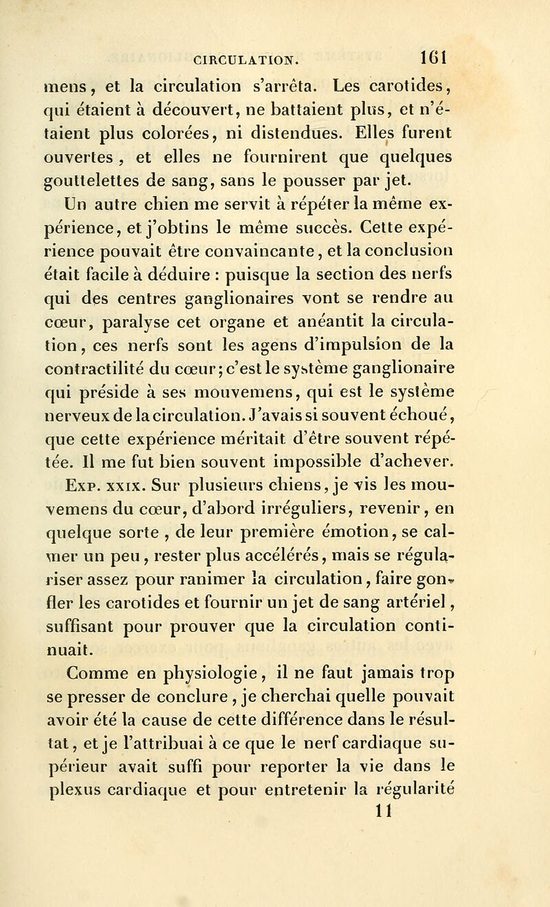 mens, et la circulation s'arrêta. Les carotides, qui étaient à découvert, ne battaient plus, et n'é- taient plus colorées, ni distendues. Elles furent ouvertes, et elles ne fournirent que quelques gouttelettes de sang, sans le pousser par jet. Un autre chien me servit à répéter la même ex- périence, et j'obtins le même succès. Cette expé- rience pouvait être convaincante, et la conclusion était facile à déduire : puisque la section des nerfs qui des centres ganglionaires vont se rendre au cœur, paralyse cet organe et anéantit la circula- lion , ces nerfs sont les agens d'impulsion de la contractilité du cœur; c'est le système ganglionaire qui préside à ses mouvemens, qui est le système nerveux de la circulation. J'avais si souvent échoué, que cette expérience méritait d'être souvent répé- tée. Il me fut bien souvent impossible d'achever. Exp. XXIX. Sur plusieurs chiens, je vis les mou- vemens du cœur, d'abord irréguliers, revenir, en quelque sorte , de leur première émotion, se cal- mer un peu , rester plus accélérés, mais se régula- riser assez pour ranimer la circulation, faire gon^ fler les carotides et fournir un jet de sang artériel, suffisant pour prouver que la circulation conti- nuait. Comme en physiologie, il ne faut jamais trop se presser de conclure , je cherchai quelle pouvait avoir été la cause de cette différence dans le résul- tat, et je l'attribuai à ce que le nerf cardiaque su- périeur avait suffi pour reporter la vie dans le plexus cardiaque et pour entretenir la régularité 11