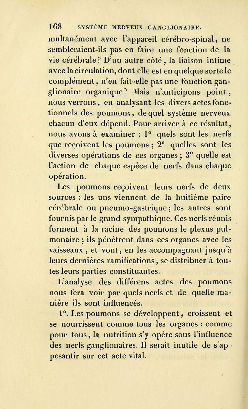 multanément avec l'appareil cérébro-spinal, ne sembleraient-ils pas en faire une fonction de la vie cérébrale? D'un autre côté, la liaison intime avec la circulation, dont elle est en quelque sorte le complément, n'en fait-elle pas une fonction gan- glionaire organique ? Mais n'anticipons point, nous verrons, en analysant les divers actes fonc- tionnels des poumons, de quel système nerveux chacun d'eux dépend. Pour arriver à ce résultat, nous avons à examiner : P quels sont les nerfs que reçoivent les poumons ; 2° quelles sont les diverses opérations de ces organes ; 3° quelle est l'action de chaque espèce de nerfs dans chaque opération. Les poumons reçoivent leurs nerfs de deux sources : les uns viennent de la huitième paire cérébrale ou pneumo-gastrique; les autres sont fournis par le grand sympathique. Ces nerfs réunis forment à la racine des poumons le plexus pul- monaire ; ils pénètrent dans ces organes avec les vaisseaux , et vont, en les accompagnant jusqu'à leurs dernières ramifications, se distribuer à tou- tes leurs parties constituantes. L'analyse des différens actes des poumons nous fera voir par quels nerfs et de quelle ma- nière ils sont influencés. 1°. Les poumons se développent, croissent et se nourrissent comme tous les organes : comme pour tous, la nutrition s'y opère sous l'influence des nerfs ganglionaires. Il serait inutile de s'ap pesantir sur cet acte vital.