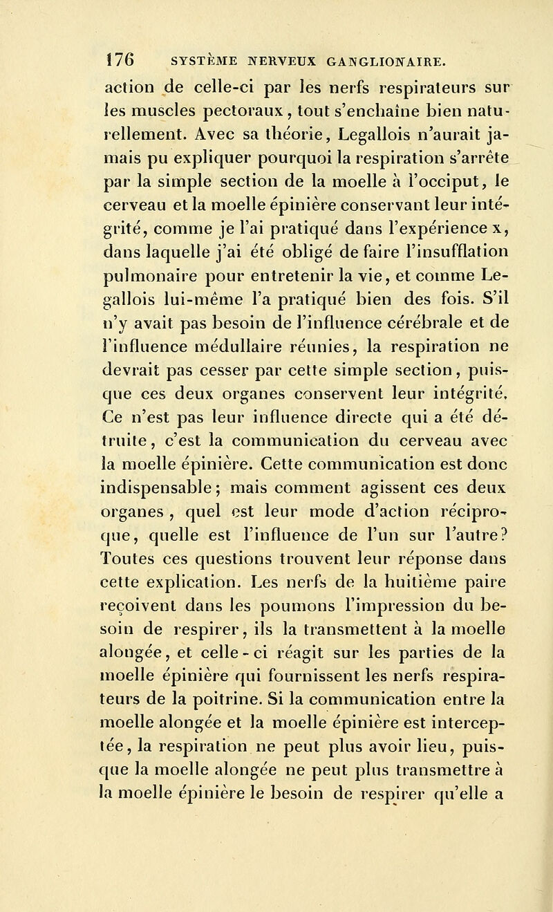 action de celle-ci par les nerfs respirateurs sur les muscles pectoraux , tout s'enchaîne bien natu- rellement. Avec sa théorie, Legallois n'aurait ja- mais pu expliquer pourquoi la respiration s'arrête par la simple section de la moelle à l'occiput, le cerveau et la moelle épinière conservant leur inté- grité, comme je l'ai pratiqué dans l'expérience x, dans laquelle j'ai été obligé défaire l'insufflation pulmonaire pour entretenir la vie, et comme Le- gallois lui-même l'a pratiqué bien des fois. S'il n'y avait pas besoin de l'influence cérébrale et de l'influence médullaire réunies, la respiration ne devrait pas cesser par cette simple section, puis- que ces deux organes conservent leur intégrité. Ce n'est pas leur influence directe qui a été dé- truite, c'est la communication du cerveau avec la moelle épinière. Cette communication est donc indispensable ; mais comment agissent ces deux organes , quel est leur mode d'action récipro- que, quelle est l'influence de l'un sur l'autre? Toutes ces questions trouvent leur réponse dans cette explication. Les nerfs de la huitième paire reçoivent dans les poumons l'impression du be- soin de respirer, ils la transmettent à la moelle alongée, et celle-ci réagit sur les parties de la moelle épinière qui fournissent les nerfs respira- teurs de la poitrine. Si la communication entre la moelle alongée et la moelle épinière est intercep- tée, la respiration ne peut plus avoir lieu, puis- que la moelle alongée ne peut plus transmettre à la moelle épinière le besoin de respirer qu'elle a