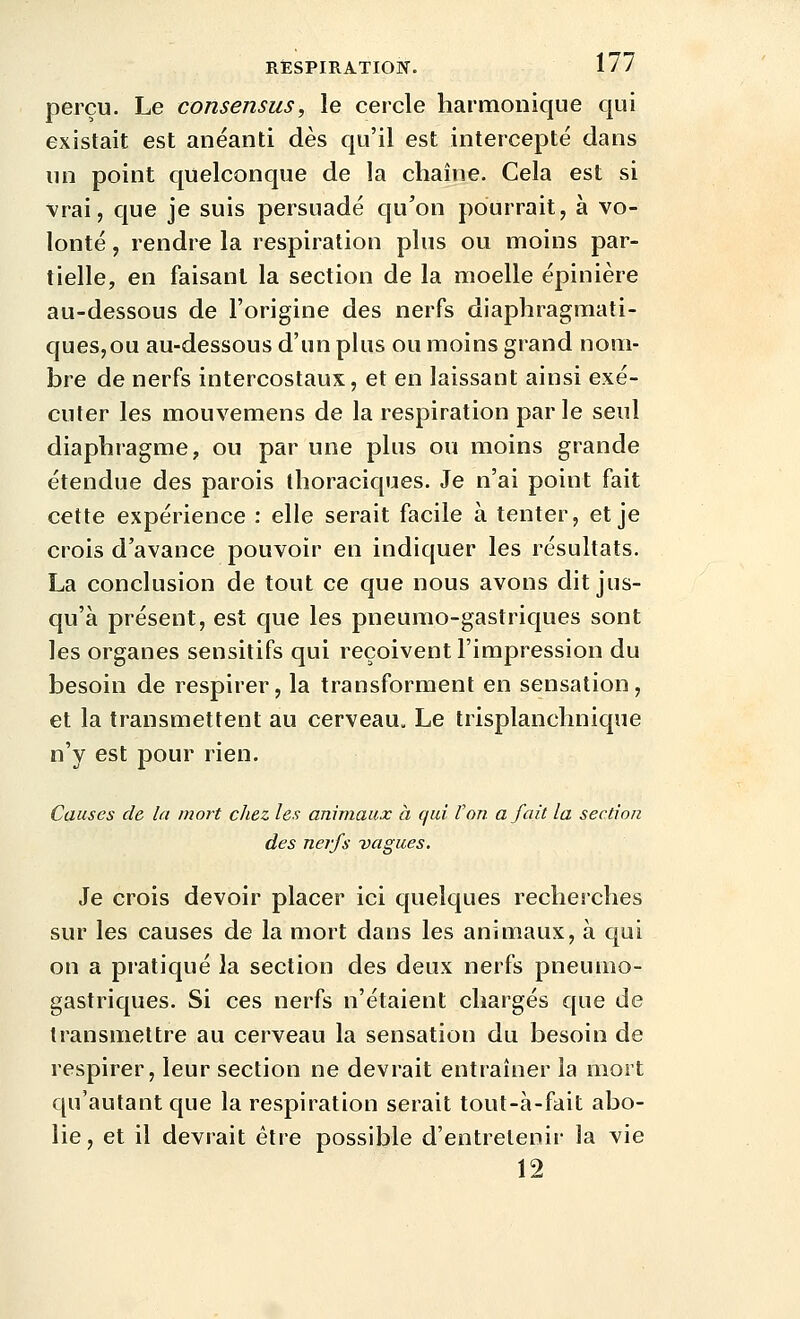 perçu. Le consensus, le cercle harmonique qui existait est anéanti dès qu'il est intercepté dans un point quelconque de la chaîne. Cela est si Vrai, que je suis persuadé qu'on pourrait, à vo- lonté , rendre la respiration plus ou moins par- tielle, en faisant la section de la moelle épinière au-dessous de l'origine des nerfs diaphragmati- ques,ou au-dessous d'un pkis ou moins grand nom- bre de nerfs intercostaux, et en laissant ainsi exé- cuter les mouvemens de la respiration par le seul diaphragme, ou par une plus ou moins grande étendue des parois thoraciques. Je n'ai point fait cette expérience : elle serait facile à tenter, et je crois d'avance pouvoir en indiquer les résultats. La conclusion de tout ce que nous avons dit jus- qu'à présent, est que les pneumo-gastriques sont les organes sensitifs qui reçoivent l'impression du besoin de respirer, la transforment en sensation, et la transmettent au cerveau. Le trisplanchnique n'y est pour rien. Causes de la mort chez les animaux à qui l'on a fait la section des nerfs vagues. Je crois devoir placer ici quelques recherches sur les causes de la mort dans les aniuiaux, à qui on a pratiqué la section des deux nerfs pneumo- gastriques. Si ces nerfs n'étaient chargés que de transmettre au cerveau la sensation du besoin de respirer, leur section ne devrait entrahier la mort qu'autant que la respiration serait tout-à-fait abo- lie, et il devrait être possible d'entretenir la vie 12