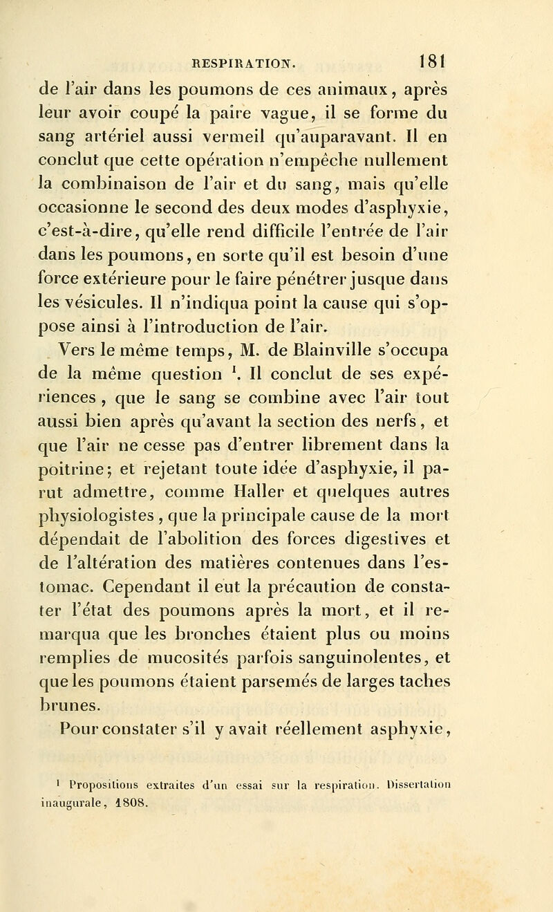 de l'air dans les poumons de ces animaux, après leur avoir coupé la paire vague, il se forme du sang artériel aussi vermeil qu'auparavant. Il en conclut que cette opération n'empêche nullement la combinaison de l'air et du sang, mais qu'elle occasionne le second des deux modes d'asphyxie, c'est-à-dire, qu'elle rend difficile l'entrée de l'air dans les poumons, en sorte qu'il est besoin d'une force extérieure pour le faire pénétrer jusque dans les vésicules. Il n'indiqua point la cause qui s'op- pose ainsi à l'introduction de l'air. Vers le même temps, M. de Blainville s'occupa de la même question ^ Il conclut de ses expé- riences , que le sang se combine avec l'air tout aussi bien après qu'avant la section des nerfs, et que l'air ne cesse pas d'entrer librement dans la poitrine; et rejetant toute idée d'asphyxie, il pa- rut admettre, comme Haller et quelques autres physiologistes , que la principale cause de la mort dépendait de l'abolition des forces digestives et de l'altération des matières contenues dans l'es- tomac. Cependant il eut la précaution de consta- ter l'état des poumons après la mort, et il re- marqua que les bronches étaient plus ou moins remplies de mucosités parfois sanguinolentes, et que les poumons étaient parsemés de larges taches brunes. Pour constater s'il y avait réellement asphyxie. ' Proposilioiis extraites d'un essai sur la respiration. Disserlalion inaugurale, 1808.