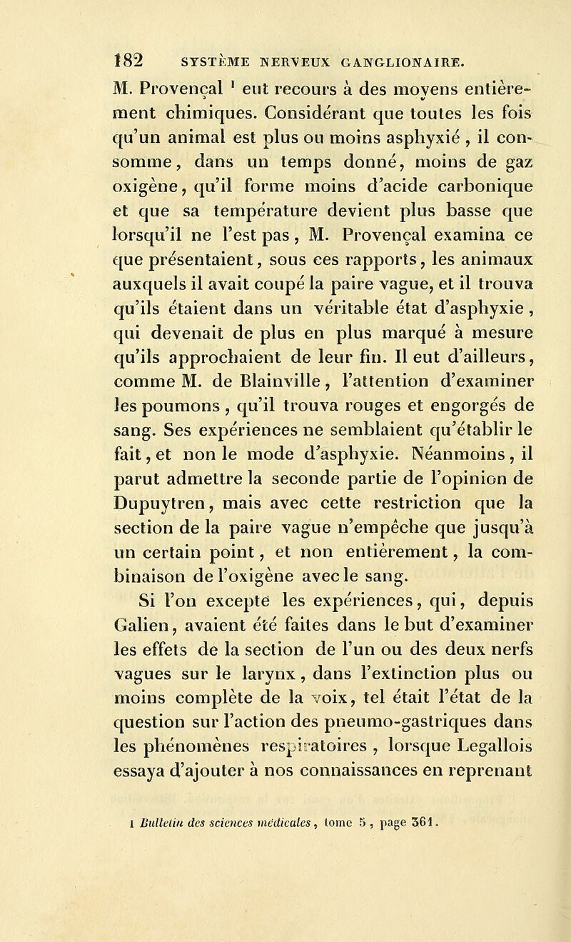 M. Provençal ' eut recours à des moyens entière- ment chimiques. Considérant que toutes les fois qu'un animal est plus ou moins asphyxié , il con- somme, dans un temps donné, moins de gaz oxigène, qu'il forme moins d'acide carbonique et que sa température devient plus basse que lorsqu'il ne l'est pas , M. Provençal examina ce que présentaient, sous ces rapports, les animaux auxquels il avait coupé la paire vague, et il trouva qu'ils étaient dans un véritable état d'asphyxie, qui devenait de plus en plus marqué à mesure qu'ils approchaient de leur fin. Il eut d'ailleurs, comme M. de Blainville, l'attention d'examiner les poumons , qu'il trouva rouges et engorgés de sang. Ses expériences ne semblaient qu'établir le fait, et non le mode d'asphyxie. Néanmoins , il parut admettre la seconde partie de l'opinion de Dupuytren, mais avec cette restriction que la section de la paire vague n'empêche que jusqu'à un certain point, et non entièrement, la com- binaison del'oxigène avec le sang. Si l'on excepte les expériences, qui, depuis Galien, avaient été faites dans le but d'examiner les effets de la section de l'un ou des deux nerfs vagues sur le larynx, dans l'extinction plus ou moins complète de la Yoix, tel était l'état de la question sur l'action des pneumo-gastriques dans les phénomènes respiratoires , lorsque Legallois essaya d'ajouter à nos connaissances en reprenant 1 Bulletin des sciences médicales, lome 5 , page 361.