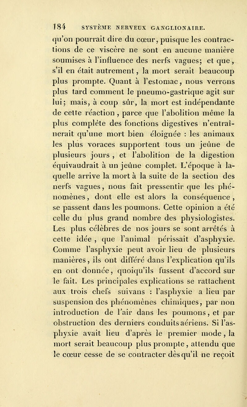 qu'on pourrait dire du cœur, puisque les contrac- tions de ce viscère ne sont en aucune manière soumises à l'influence des nerfs vagues; et que, s'il en était autrement, la mort serait beaucoup plus prompte. Quant à l'estomac, nous verrons plus tard comment le pneumo-gastrique agit sur lui; mais, à coup sûr, la mort est indépendante de celte réaction , parce que l'abolition même la plus complète des fonctions digestives n'entraî- nerait qu'une mort bien éloignée : les animaux les plus voraces supportent tous un jeûne de plusieurs jours , et l'abolition de la digestion équivaudrait à un jeûne complet. L'époque à la- quelle arrive la mort à la suite de la section des nerfs vagues, nous fait pressentir que les phé- nomènes , dont elle est alors la conséquence , se passent dans les poumons. Cette opinion a été celle du plus grand nombre des physiologistes. Les plus célèbres de nos jours se sont arrêtés à cette idée , que l'animal périssait d'asphyxie. Comme l'asphyxie peut avoir lieu de plusieurs manières, ils ont différé dans l'explication qu'ils en ont donnée, quoiqu'ils fussent d'accord sur le fait. Les principales explications se rattachent aux trois chefs suivans : l'asphyxie a lieu par suspension des phénomènes chimiques, par non introduction de l'air dans les poumons, et par obstruction des derniers conduits aériens. Si l'as- phyxie avait lieu d'après le premier mode, la mort serait beaucoup plus prompte, attendu que le cœur cesse de se contracter dès qu'il ne reçoit