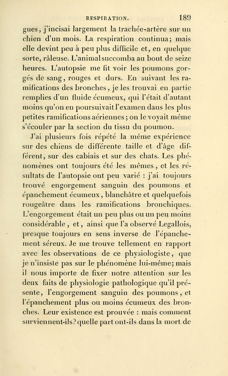 gues, j'incisai largement la trachée-artère sur uo chien d'un mois. La respiration continua; mais elle devint peu à peu plus difficile et, en quelque sorte, râleuse. L'animal succomba au bout de seize heures. L'autopsie me fit voir les poumons gor- gés dé sang, rouges et durs. En suivant les ra- mifications des bronches , je les trouvai en partie lemplies d'un fluide écumeux, qui l'était d'autant moins qu'on en poursuivait l'examen dans les plus petites ramifications aériennes ; on le voyait même s'écouler par la section du tissu du poumon. J'ai plusieurs fois répété la même expérience sur des chiens de différente taille et d'âge dif- férent, sur des cabiais et sur des chats. Les phé- nomènes ont toujours été les mêmes, et les ré- sultats de l'autopsie ont peu varié : j'ai toujours trouvé engorgement sanguin des poumons et épanchement écumeux, blanchâtre et quelquefois rougeâtre dans les ramifications bronchiques. L'engorgement était un peu plus ou un peu moins considérable , et, ainsi que l'a observé Legallois, presque toujours en sens inverse de l'épanche- ment séreux. Je me trouve tellement en rapport avec les observations de ce physiologiste, que je n'insiste pas sur le phénomène lui-même; mais il nous importe de fixer notre attention sur les deux faits de physiologie pathologique qu'il pré- sente, l'engorgement sanguin des poumons , et l'épanchement plus ou moins écumeux des bron- ches. Leur existence est prouvée : mais comment surviennent-ils? quelle part ont-ils dans la mort de