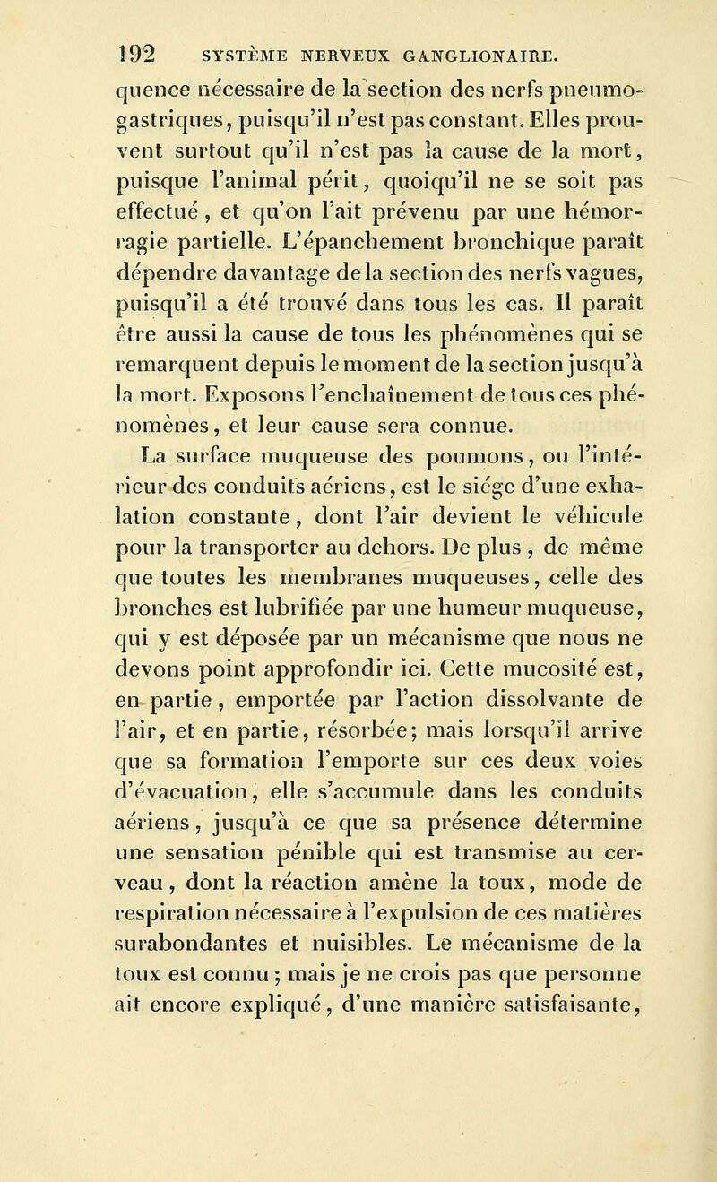 qiience nécessaire de la section des nerfs pneumo- gastriques, puisqu'il n'est pas constant. Elles prou- vent surtout qu'il n'est pas la cause de la naort, puisque l'animal périt, quoiqu'il ne se soit pas effectué , et qu'on l'ait prévenu par une hémor- ragie partielle. L'épancbement bronchique paraît dépendre davantage delà section des nerfs vagues, puisqu'il a été trouvé dans tous les cas. Il paraît être aussi la cause de tous les phénomènes qui se remarquent depuis le moment de la section jusqu'à la mort. Exposons l'enchaînement de tous ces phé- nomènes, et leur cause sera connue. La surface muqueuse des poumons, ou l'inté- rieur des conduits aériens, est le siège d'une exha- lation constante, dont l'air devient le véhicule pour la transporter au dehors. De plus , de même que toutes les membranes muqueuses, celle des bronches est lubrifiée par une humeur muqueuse, qui y est déposée par un mécanisme que nous ne devons point approfondir ici. Cette mucosité est, en partie, emportée par l'action dissolvante de l'air, et en partie, résorbée; mais lorsqu'il arrive que sa formation l'emporte sur ces deux voies d'évacuation, elle s'accumule dans les conduits aériens, jusqu'à ce que sa présence détermine une sensation pénible qui est transmise au cer- veau, dont la réaction amène la toux, mode de respiration nécessaire à l'expulsion de ces matières surabondantes et nuisibles. Le mécanisme de la toux est connu ; mais je ne crois pas que personne ait encore expliqué, d'une manière satisfaisante,