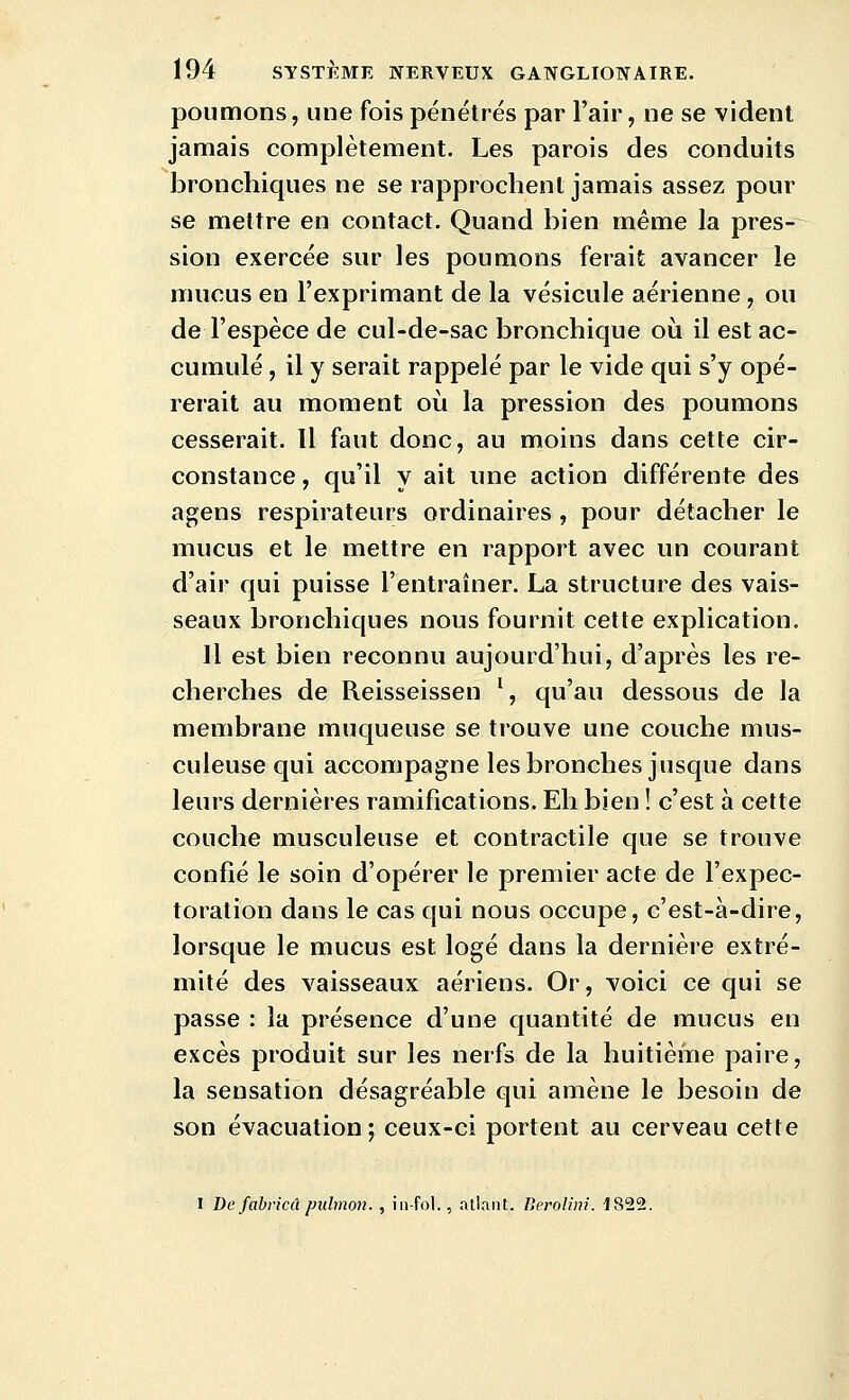 poumons, une fois pénétrés par l'air, ne se vident jamais complètement. Les parois des conduits bronchiques ne se rapprochent jamais assez pour se mettre en contact. Quand bien même la pres- sion exercée sur les poumons ferait avancer le mucus en l'exprimant de la vésicule aérienne, ou de l'espèce de cul-de-sac bronchique où il est ac- cumulé , il y serait rappelé par le vide qui s'y opé- rerait au moment où la pression des poumons cesserait. Il faut donc, au moins dans cette cir- constance , qu'il y ait une action différente des agens respirateurs ordinaires , pour détacher le mucus et le mettre en rapport avec un courant d'air qui puisse l'entraîner. La structure des vais- seaux bronchiques nous fournit cette explication. Il est bien reconnu aujourd'hui, d'après les re- cherches de Reisseissen % qu'au dessous de la membrane muqueuse se trouve une couche mus- culeuse qui accompagne les bronches jusque dans leurs dernières ramifications. Eh bien ! c'est à cette couche musculeuse et contractile que se trouve confié le soin d'opérer le premier acte de l'expec- toration dans le cas qui nous occupe, c'est-à-dire, lorsque le mucus est logé dans la dernière extré- mité des vaisseaux aériens. Or, voici ce qui se passe : la présence d'une quantité de mucus en excès produit sur les nerfs de la huitième paire, la sensation désagréable qui amène le besoin de son évacuation; ceux-ci portent au cerveau cette I De fabricû pulmon. , iii-fol., atlant. Berolini. 1822.