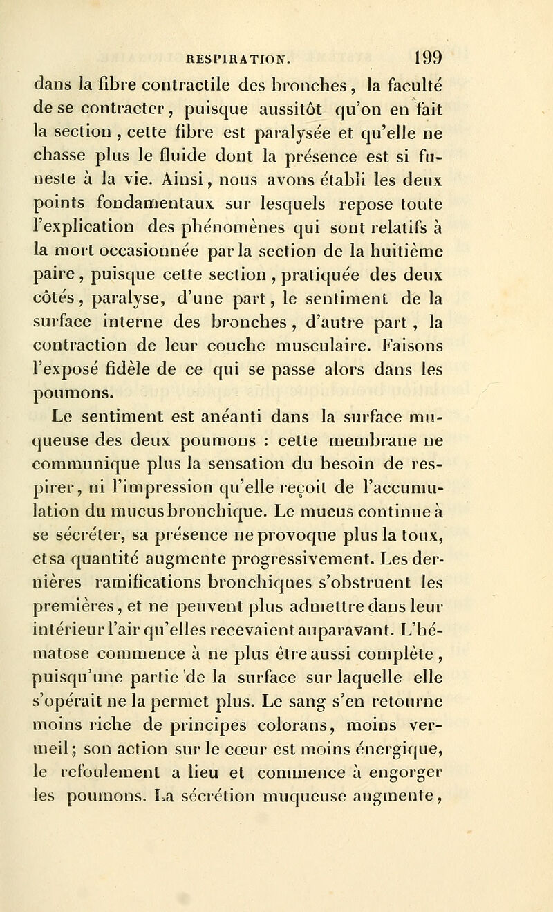 dans la fibre contractile des bronches , la faculté de se contracter, puisque aussitôt qu'on en fait la section , cette fibre est paralysée et qu'elle ne chasse plus le fluide dont la présence est si fu- neste à la vie. Ainsi, nous avons établi les deux points fondamentaux sur lesquels repose toute l'explication des phénomènes qui sont relatifs à la mort occasionnée parla section de la huitième paire , puisque cette section , pratiquée des deux côtés, paralyse, d'une part, le sentiment de la surface interne des bronches , d'autre part, la contraction de leur couche musculaire. Faisons l'exposé fidèle de ce qui se passe alors dans les poumons. Le sentiment est anéanti dans la surface mu- queuse des deux poumons : cette membrane ne communique plus la sensation du besoin de res- pirer, ni l'impression qu'elle reçoit de l'accumu- lation du mucusbronchique. Le mucus continue à se sécréter, sa présence ne provoque plus la toux, et sa quantité augmente progressivement. Les der- nières ramifications bronchiques s'obstruent les premières, et ne peuvent plus admettre dans leur intérieur l'air qu'elles recevaient auparavant. L'hé- matose commence à ne plus être aussi complète , puisqu'une partie de la surface sur laquelle elle s'opérait ne la permet plus. Le sang s'en retourne moins riche de principes colorans, moins ver- meil; son action sur le cœur est moins énergique, le refoulement a lieu et commence à engorger les poumons. La sécrétion muqueuse augmente.