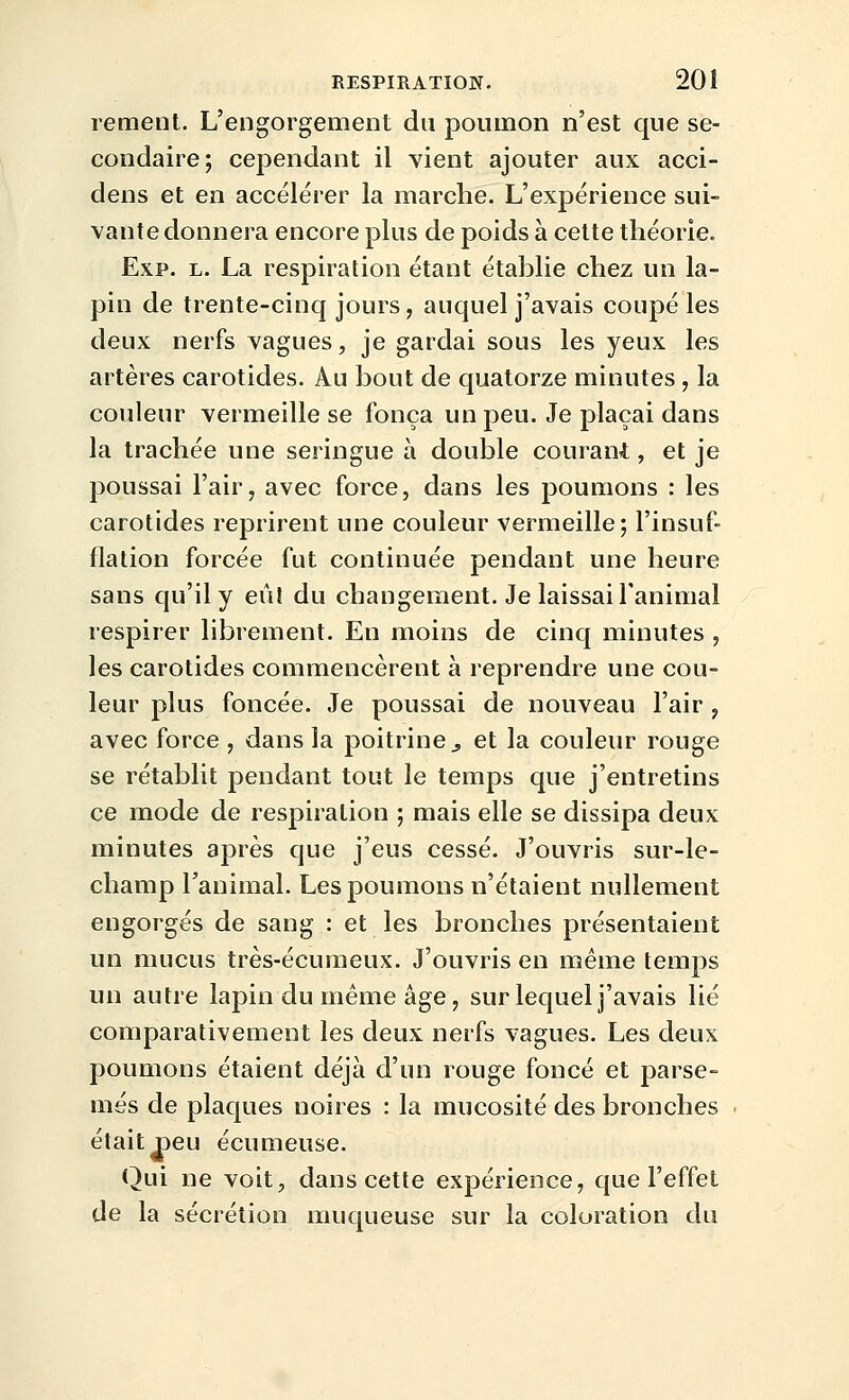 rement. L'engorgement du poumon n'est que se- condaire; cependant il vient ajouter aux acci- dens et en accélérer la marche. L'expérience sui- vante donnera encore plus de poids à cette théorie. Exp. L. La respiration étant établie chez un la- pin de trente-cinq jours, auquel j'avais coupé les deux nerfs vagues, je gardai sous les yeux les artères carotides. Au bout de quatorze minutes , la couleur vermeille se fonça un peu. Je plaçai dans la trachée une seringue à double courant, et je poussai l'air, avec force, dans les poumons : les carotides reprirent une couleur vermeille; l'insuf- flation forcée fut continuée pendant une heure sans qu'il y eût du changement. Je laissai l'animal respirer librement. En moins de cinq minutes , les carotides commencèrent à reprendre une cou- leur plus foncée. Je poussai de nouveau l'air , avec force , dans la poitrine^ et la couleur rouge se rétablit pendant tout le temps que j'entretins ce mode de respiration ; mais elle se dissipa deux minutes après que j'eus cessé. J'ouvris sur-le- champ l'animal. Les poumons n'étaient nullement engorgés de sang : et les bronches présentaient un mucus très-écumeux. J'ouvris en même temps un autre lapin du même âge, sur lequel j'avais lié comparativement les deux nerfs vagues. Les deux poumons étaient déjà d'un rouge foncé et parse- més de plaques noires : la mucosité des bronches était^eu écumeuse. Qui ne voit, dans cette expérience, que l'effet de la sécrétion muqueuse sur la coloration du