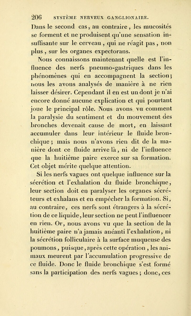 Dans le second cas, au contraire , les mucosités se forment et ne produisent qu'une sensation in- suffisante sur le cerveau , qui ne réagit pas , non plus , sur les organes expectorans. Nous connaissons maintenant quelle est l'in- fluence des nerfs pneumo-gastriques dans les phénomènes qui en accompagnent la section j nous les avons analysés de manière à ne rien laisser désirer. Cependant il en est un dont je n'ai encore donné aucune explication et qui pourtant joue le principal rôle. Nous avons vu comment la paralysie du sentiment et du mouvement des bronches devenait cause de mort, en laissant accumuler dans leur intérieur le fluide bron- chique ; mais nous n'avons rien dit de la ma- nière dont ce fluide arrive là, ni de l'influence que la huitième paire exerce sur sa formation. Cet objet mérite quelque attention. Si les nerfs vagues ont quelque influence sur la sécrétion et l'exhalation du fluide bronchique, leur section doit en paralyser les organes sécré- teurs et exhalans et en empêcher la formation. Si, au contraire, ces nerfs sont étrangers a la sécré- tion de ce liquide, leur section ne peut l'influencer en rien. Or, nous avons vu que la section de la huitième paire n'a jamais anéanti l'exhalation, ni la sécrétion folliculaire à la surface muqueuse des poumons, puisque,après cette opération , les ani- maux meurent par l'accumulation progressive de ce fluide. Donc le fluide bronchique s'est formé sans la participation des nerfs vagues; donc, ces