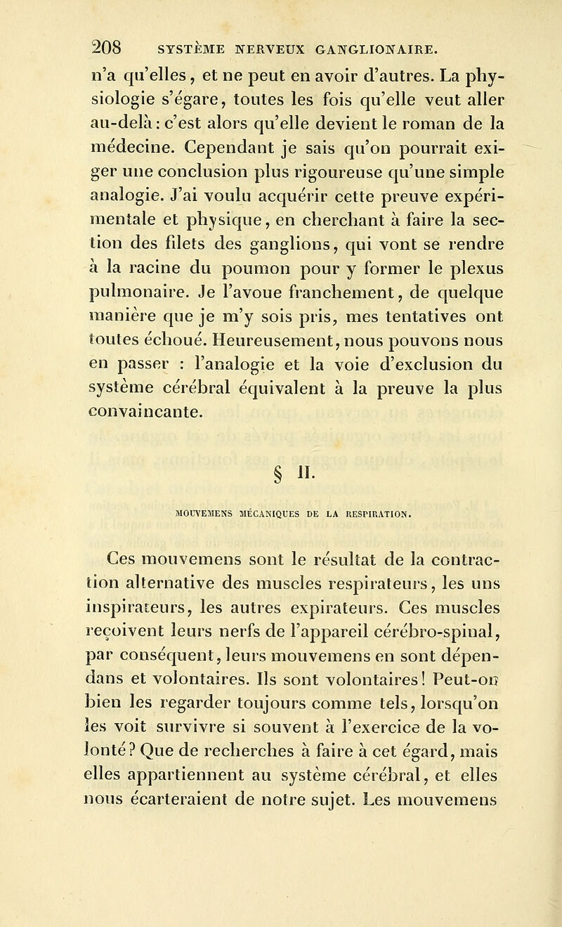 n'a qu'elles, et ne peut en avoir d'autres. La phy- siologie s'égare, toutes les fois qu'elle veut aller au-delà : c'est alors qu'elle devient le roman de la médecine. Cependant je sais qu'on pourrait exi- ger une conclusion plus rigoureuse qu'une simple analogie. J'ai voulu acquérir cette preuve expéri- mentale et physique, en cherchant à faire la sec- tion des filets des ganglions, qui vont se rendre à la racine du poumon pour y former le plexus pulmonaire. Je l'avoue franchement, de quelque manière que je m'y sois pris, mes tentatives ont toutes échoué. Heureusement, nous pouvons nous en passer : l'analogie et la voie d'exclusion du système cérébral équivalent à la preuve la plus convaincante. § II. MOUVEMENS MÉCANIQUES DE LA RESPIUATION. Ces mouvemens sont le résultat de la contrac- tion alternative des muscles respirateurs, les uns inspirateurs, les autres expirateurs. Ces muscles reçoivent leurs nerfs de l'appareil cérébro-spinal, par conséquent, leurs mouvemens en sont dépen- dans et volontaires. Ils sont volontaires! Peut-on bien les regarder toujours comme tels, lorsqu'on les voit survivre si souvent à l'exercice de la vo- lonté? Que de recherches à faire à cet égard, mais elles appartiennent au système cérébral, et elles nous écarteraient de notre sujet. Les mouvemens