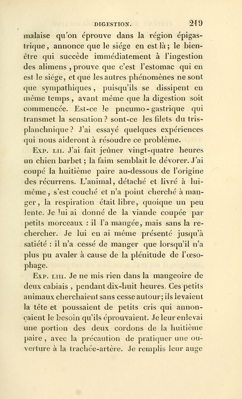 malaise qu'on éprouve dans la région épigas- trique, annonce que le siège en est là ; le bien- êlre qui succède immédiatement à l'ingestion des alimens , prouve que c'est l'estomac c[ui en est le siège, et que les autres phénomènes ne sont que sympathiques, puisqu'ils se dissipent en même temps, avant même que la digestion soit commencée. Est-ce îe pneumo-gastrique qui transmet la sensation ? sont-ce les filets du tris- planchnique ? J'ai essayé quelques expériences qui nous aideront à résoudre ce problème. Exp. LU. J'ai fait jeûner vingt-quatre heures un chien barbet ; la faim semblait le dévorer. J'ai coupé la huitième paire au-dessous de l'origine des récurrens. L'animal, détaché et livré à lui- même , s'est couché et n'a point cherché à man- ger, la respiration était libre, quoique un peu lente. Je hii ai donné de la viande coupée par petits morceaux : il Fa mangée, mais sans la re- chercher. Je lui en ai même présenté jusqu'à satiété : il n'a cessé de manger que lorsqu'il n'a plus pu avaler à cause de la plénitude de l'œso- phage. Exp. lui. Je ne mis rien dans la mangeoire de deux cabiais , pendant dix-huit heures. Ces petits animaux cherchaient sans cesse autour; ils levaient la tête et poussaient de petits cris qui annon- çaient le besoin qu'ils éprouvaient. Je leur enlevai une portion des deux cordons de la huitième paire , avec la précaution de pratiquer une ou- verture à la trachée-artère. Je remplis leur auge