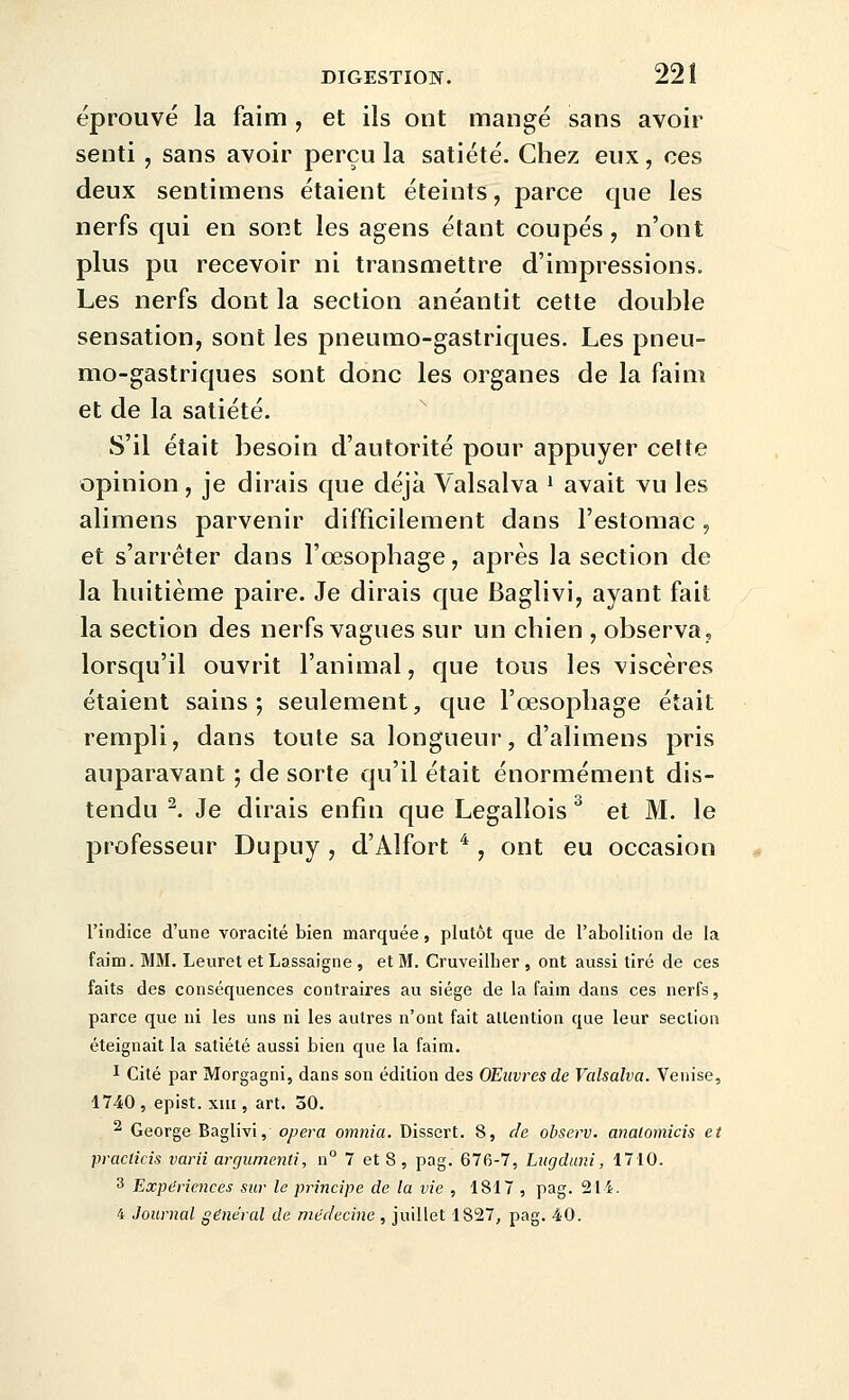 éprouvé la faim , et ils ont mangé sans avoir senti , sans avoir perçu la satiété. Chez eux, ces deux sentimens étaient éteints, parce que les nerfs qui en sont les agens étant coupés, n'ont plus pu recevoir ni transmettre d'impressions. Les nerfs dont la section anéantit cette double sensation, sont les pneumo-gastriques. Les pneu- mo-gastriques sont donc les organes de la faim et de la satiété. S'il était besoin d'autorité pour appuyer cette opinion , je dirais que déjà Valsalva i avait vu les alimens parvenir difficilement dans l'estomac, et s'arrêter dans l'œsophage, après la section de la huitième paire. Je dirais que Baglivi, ayant fait la section des nerfs vagues sur un chien , observa, lorsqu'il ouvrit l'animal, que tous les viscères étaient sains; seulement, que l'oesophage était rempli, dans toute sa longueur, d'alimens pris auparavant ; de sorte qu'il était énormément dis- tendu ^. Je dirais enfin que Legallois ^ et M. le professeur Dupuy , d'Alfort * , ont eu occasion l'indice d'une voracité bien marquée, plutôt que de l'abolition de la faim. MM. Leuret et Lassaigne , et M. Cruveilher , ont aussi tiré de ces faits des conséquences contraires au siège de la faim dans ces nerfs, parce que ni les uns ni les autres n'ont fait attention que leur section éteignait la satiété aussi bien que la faim. I Cité par Morgagni, dans son édition des OEuvrcsde Valsalva. Venise, 1740 , epist. xin , art. 30. ^ George Baglivi, opéra omnia. Dissert. 8, de observ. analomicis et praclicis varii argumenti, n° 7 et 8, pag. 676-7, Lugduni, 1710. 3 Expériences sur le principe de la vie , 1817 , pag. 21 i. 4 Journal général de médecine , juillet 1827, pag. 40.