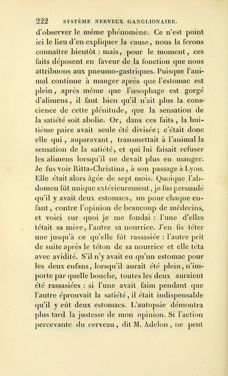 d'observer le même phénomène. Ce n'est point ici le lieu d'en expliquer la cause, nous la ferons connaître bientôt : mais, pour le moment, ces faits déposent en faveur de la fonction que nous attribuons aux pneumo-gastriques. Puisque l'ani- mal continue à manger après que l'estomac est plein, après même que l'œsophage est gorgé d'alimens , il faut bien qu'il n'ait plus la cons- cience de cette plénitude, que la sensation de la satiété soit abolie. Or, dans ces faits , la hui- tième paire avait seule été divisée ; c'était donc elle qui, auparavant, transmettait à l'animal la sensation de la satiété, et qui lui faisait refuser les alimens lorsqu'il ne devait plus en manger. Je fus voir Ritta-Christina , à son passage à Lyon. Elle était alors âgée de sept mois. Quoique l'ab- domen fût unique extérieurement, je fus persuadé qu'il y avait deux estomacs, un pour chaque en- fant , contre l'opinion de beaucoup de médecins, et voici sur quoi je me fondai : l'une d'elles tétait sa mère, l'autre sa nourrice. J'en fis téter une jusqu'à ce qu'elle fût rassasiée : l'autre prit de suite après le téton de sa nourrice et elle téta avec avidité. S'il n'y avait eu qu'un estomac pour les deuxenfans, lorsqu'il aurait été plein, n'im- porte par quelle bouche, toutes les deux auraient été rassasiées : si l'une avait faim pendant que l'autre éprouvait la satiété, il était indispensable qu'il y eût deux estomacs. L'autopsie démontra plus tard la justesse de mon opinion. Si l'action percevante du cerveau , dit M. Adelon , ne peut