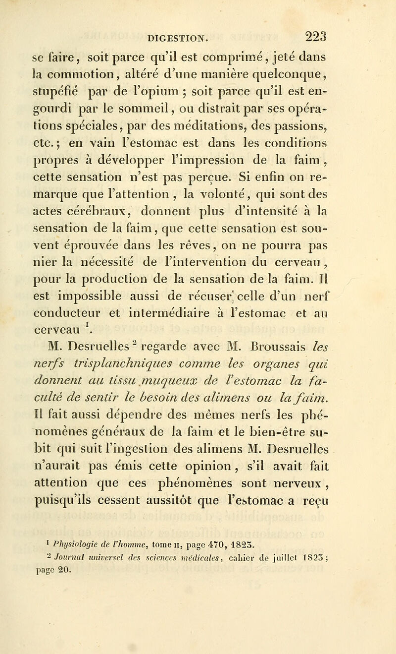 se faire, soit parce qu'il est comprimé, jeté dans la commotion, altéré d'une manière quelconque, stupéfié par de l'opium ; soit parce qu'il est en- gourdi par le sommeil, ou distrait par ses opéra- tions spéciales, par des méditations, des passions, etc.; en vain l'estomac est dans les conditions propres à développer l'impression de la faim , cette sensation n'est pas perçue. Si enfin on re- marque que l'attention , la volonté, qui sont des actes cérébraux, donnent plus d'intensité à la sensation de la faim, que cette sensation est sou- vent éprouvée dans les rêves, on ne pourra pas nier la nécessité de l'intervention du cerveau , pour la production de la sensation de la faim. Il est impossible aussi de récuser celle d'un nerf conducteur et intermédiaire à l'estomac et au cerveau . M. Desruelles ^ regarde avec M. Broussais les nerfs trisplanchniques comme les organes qui donnent au tissu muqueux de l'estomac la fa- culté de sentir le besoin des alimens ou la faim. Il fait aussi dépendre des mêmes nerfs les phé- nomènes généraux de la faim et le bien-être su- bit qui suit l'ingestion des alimens M. Desruelles n'aurait pas émis cette opinion , s'il avait fait attention que ces phénomènes sont nerveux , puisqu'ils cessent aussitôt que l'estomac a reçu I Physiologie de l'homme, tome ii, page 470, 1823. ^ Journal universel des sciences médicales, cahier de juillet 1825; page 20.